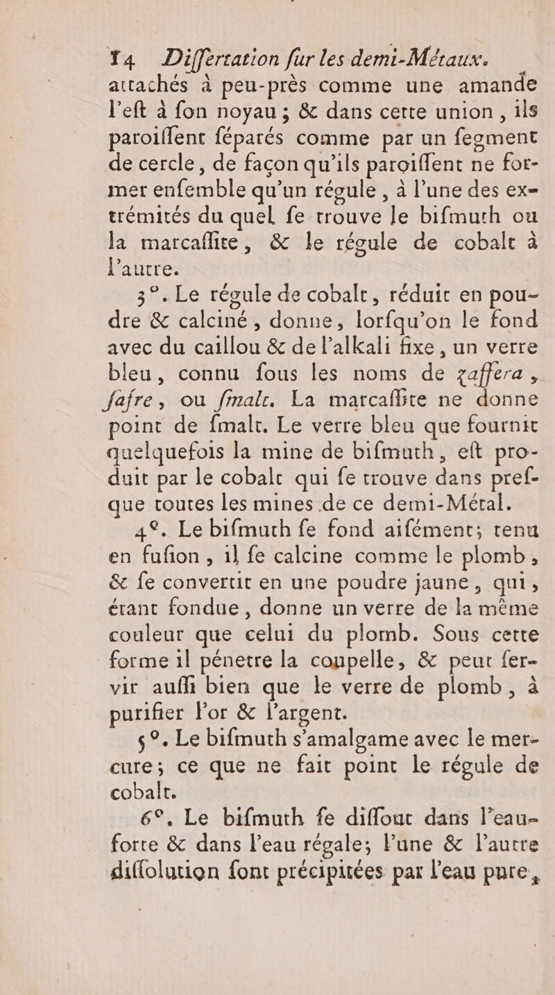 attachés à peu-près comme une amande l’eft à fon noyau ; &amp; dans cette union , ils paroillent féparés comme par un fegment de cercle, de facon qu'ils paroiffent ne for- mer enfemble qu'un régule , à l'une des ex- trémités du quel fe trouve Je bifmuth ou la marcaflite, &amp; le régule de cobalt à l'autre. 3°. Le régule de cobalt, réduit en pou- dre &amp; calciné , donne, lorfqu'on le fond avec du caillou &amp; de l'alkali fixe , un verre bleu, connu fous les noms de zaffera , fafre, ou fmalr. La marcafbte ne donne point de fmalt. Le verre bleu que fournit quelquefois la mine de bifmuth, eft pro- duit par le cobalt qui fe trouve dans pref- que toutes les mines de ce demi-Méral. 49. Le bifmuth fe fond aifément; tenu en fufion , 1l fe calcine comme le plomb, &amp; fe convertit en une poudre jaune, qui, étant fondue, donne un verre de la méme couleur que celui du plomb. Sous cette forme 1l pénetre la coupelle, &amp; peur fer- vir aufli bien que le verre de plomb, à purifier l'or &amp; l'argent. $?. Le bifmuth s'amalgame avec le mer- cure; ce que ne fait point le régule de cobalt. 6°, Le bifmuth fe diffout dans l'eau- forte &amp; dans l'eau régale; l'une &amp; l'autre diflolution font précipitées par l'eau pure,