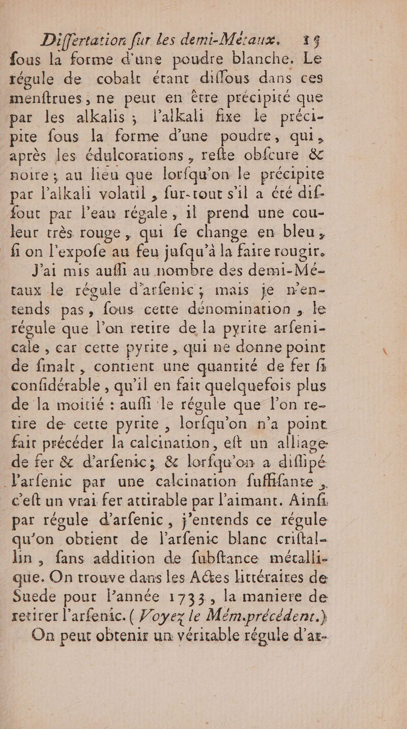 fous la forme d'une poudre blanche. Le régule de cobalt étant diffous dans ces menftrues, ne peut en être précipité que par les alkalis ; Palkali fixe le préci- pite fous la forme d'une pénetes qui , après les édulcorarions , refte obícure &amp; noire ; au lieu que lorfqu’on le précipite par l'alkali volatil , fur-tour s'il a été dıf- fout par l’eau régale , il prend une cou- leur très rouge , qui fe change en bleu, fion l'expofe- au feu jufqu'à la | faire rougir, J'ai mis auffi au nombre des demi- M: taux le régule d’arfenic; mais je m'en- tends pas, fous cette dénom lion le régule que l'on retire de la pyrite arfeni- cale , car cette pyrite , qui ne donne point de HR contient une quantité de fer fi D iéable, qu'il en fait quelquefois plus de la moitié : auflı le régule que l'on re- tire de cette pyrite , lorfqu' on n'a point fait _précéder la caleinariob, eft un alliage de fer &amp; d'arfenic; &amp; lorfqu on à difipe Yarfenic par une nass fufffanze „, c'eft un vrai fer attirable par l’aimant. Ainfı par régule d’arfenic, j'entends ce régule qu'on obtient de l'arfenic blanc criftal- ln, fans addition de fubftance mécalli- que. On trouve dans les Aes littéraires de Suede pour l'année 1733, la maniere de retirer l'arfenic. ( Voyez le Mem préeeden. ) On peut obtenir un véritable régule d'az-