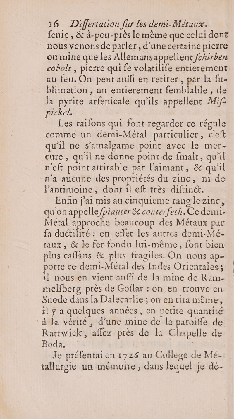 fenic , &amp; à-peu-près le mème que celui dont nous venons de parler , d’une certaine pierre ou mine que les Allemansappellent /chirben cobolt , pierre quife volatilife entierement au hu On peut auffi en retirer, par la fu- blimation , un entierement FETE T de la pyrite arfénicale qu'ils appellent Mif pickel. Les raifons qui font regarder ce régule comme un demi-Métal particulier, c’eft qu'il ne s'amalgame point avec le mer- eure, qu il ne donne point de fmalt , qu'il n'eft point attirable pat l’aımant, &amp; qu ht n'a aucune des propriétés du zinc, ni de l'antimoine, dont il eft très diítin&amp;. Enfin j' ai mis au cinquieme rang lezinc, qu'onappelle/piauter &amp; conterfeth. Ce demi- Métal approche beaucoup des Métaux par fa du&amp;ilité : en effet les autres demi Mé- taux, &amp; le fer fondu lui-même, font bien plus Coats &amp; plus fragiles. On nous ap- porte ce demi-Métal des Indes Orientales; 1| nous en vient aufli de la mine de Ram- melíberg prés de Goflar : on en trouve en Suede dans la Dalecarlie ; on en tita mème il ya quelques années, en petite quantité à la vérité, d'une mine de la paroiffe de Rattwick, 'affez prés de la Chapelle de Boda. Je préfentai en 1726 au College de Mé- tallurgie un mémoire , dans lequel je dé-