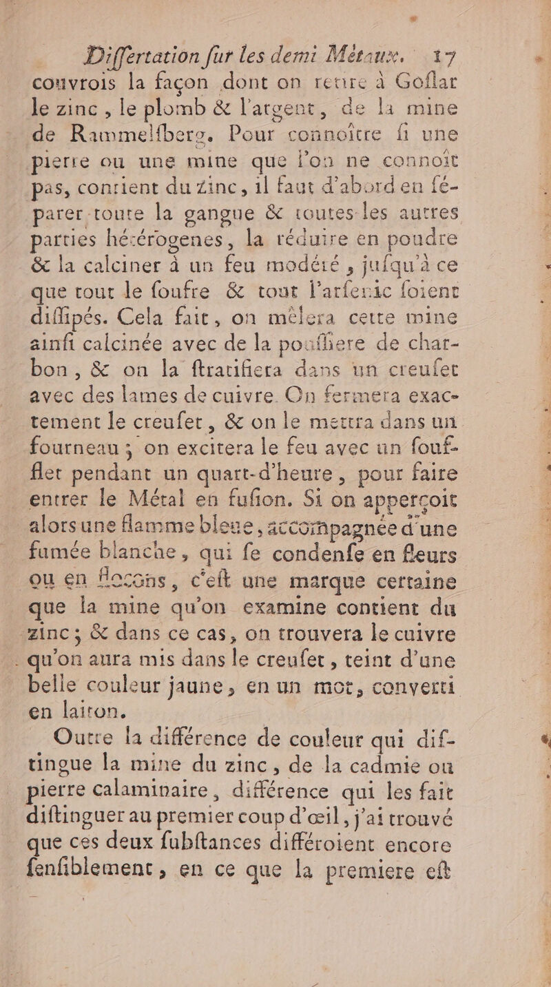* Differtation fur les demi Metaux. 17 couvrois la façon dont on renre à Goflar le zinc , le plomb &amp; l'argent, de la mine de Rammelfbers. Pour connoitre fi une pierre ou une mine que l’on ne connoit pas, contient du Zinc, ıl faut d'abord en fé- parer toute la gangue &amp; routes les autres parties hétérogenes, la réduire en poudre &amp; la calciner à un feu modété , jufqu'à ce que tout le foufre &amp; tout l'arferic foient diffipés. Cela fait, on melera cette mine ainfi calcinée avec de la poufliere de char- bon, &amp; on la ftratifiera dans un creufet avec des lames de cuivre On fermera exac- tement le creufer, &amp; on le mettra dans un fourneau ; on excitera le feu avec un fouf- flet pendant un quart-d'heure, pour faire entrer le Métal en fufion. Si on appergoit alorsune flamme bleue, accompagnée d'une fumée blanche, qui fe condenfe en fleurs ou en Nossns, c'eft une marque certaine que la mine qu'on examine contient du zinc; &amp; dans ce cas, on trouvera le cuivre .. qu'on aura mis dans le creufet , teint d'une belle couleur jaune, en un mot, converti en lairon. Outre la différence de couleur qui dif- tingue la mine du zinc, de la cadmie ou pierre calaminaire, différence qui les fait diftinguer au premier coup d’eil, j'ai trouvé que ces deux fubftances différoient encore fenfiblement , en ce que la premiere eft