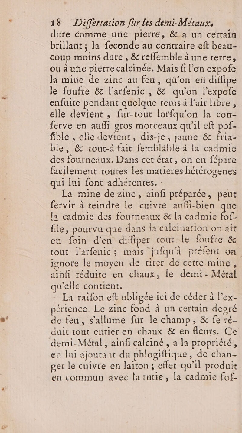 dure comme une pierre, &amp; a un certain brillant ; la feconde au contraire eft beau- coup moins dure , &amp; reflemble à une terre, ou à ue pierre calcinée. Mais fi l'on expofe la mine de zinc au feu, qu'on en diflipe le foufre &amp; l'arfenic , &amp; qu'on l'expofe enfuite pendant quelque rems à l'air libre, elle devient , fur-tout lorfqu'on la con- ferve en aufli gros morceaux qu'il eft pof- fible , elie devient, dis-je, jaune &amp; fria- ble, &amp; tout-à fait fembláble à la cadmie des fourneaux. Dans cet état, on en fépare facilement toutes les matieres hétérogenes qui lui font adhérentes. : La mine de zinc, ainfi préparée, peut fervir à teindre le cuivre aufi-bien que la cadmie des fourneaux &amp; la cadmie fof- file, pourvu que dans la calcination on ait eu foin d'en difiper tout le foufre &amp; tout l'arfenic ; mats jufqu'à préfent on ignore le moyen de tirer de cette mine, ainfi réduite en chaux, le demi - Métal qu'elle contient. La raifon eft obligée ici de céder à l'ex- périence. Le zinc fond à un certain degré de feu, s'allume fur le champ, &amp; fe ré- duit tout entier en chaux &amp; en fleurs. Ce en lui ajouta ır du phlogiftique, de chan- ger le cuivre en laiton ; effet qu'il produit en commun avec la tutie, la cadmie fof-