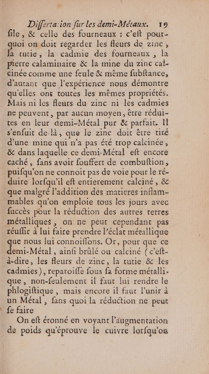 file, &amp; celle des fourneaux : c’eft pour- quoi on doit regarder les fleurs de zinc , la tutie, la cadmie des fourneaux , la | pierre calaminaire &amp; la mine du zinc cal- cinée comme une feule &amp; méme fubftance, d'autanc que l'expérience nous démontre qu'elles ont toutes les mémes propriétés. Mais ni les leurs du zinc ni les cadmies ne peuvent, par aucun moyen, être rédui- tes en leur demi-Métal pur &amp; parfait. I senfuit de.là, que le zinc doit être tiré d'une mine qui n'a pas été trop calcinee, &amp; dans laquelle ce demi-Métal eft encore caché , fans avoir fouffert de combuftion, puifqu'on ne connoit pas de voie pour le ré- duire lorfqu'il eft entierement calcine , &amp; que malgré l'addition des matieres 1nfíam- mables qu'on emploie tous les jours avec fuccés pour la redudtion des autres terres métallique$ , on ne peut cependant pas réuffir à lui faire prendre l'éclat métallique que nous lui connoiflons. Or, pour que ce demi-Métal , ainfi brülé ou calciné ( c'eft- à-dire, les fleurs de zinc, la tutie &amp; les cadmies), reparoiffe fous fa forme méralli- que, non-feulement il faut lui rendre le phlogiftique , mais encore il faut l'unir à un Métal, fans quoi la réduction ne peut fe faire On eft étonné en voyant l'iugmentation de poids qu'éprouve le cuivre lorfqu'on