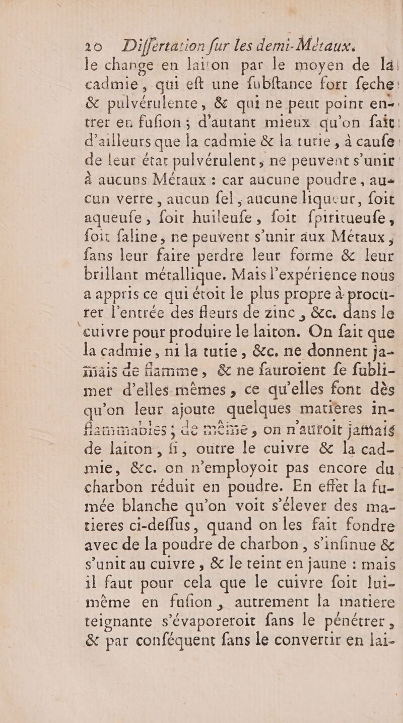 le change en laiton par le moyen de là cadmie , qui eft une fubftance fort feche: &amp; pulvérulente, &amp; qui ne peut point en« trer en fufion; d'autant mieux qu'on fait: d'ailleurs que la cad mie &amp; la tutie , à caufe: de leur étar pulvérulent , ne peuvent s'unir à aucuns Métaux : car aucune poudre, au« cun verre, aucun fel , aucune liqueur, foit aqueufe, foit huileufe, foit fpititueufe , foit faline , ne peuvent s'unir aux Métaux, fans leur faire perdre leur forme &amp; leur brillant métallique. Mais l'expérience nous a appris ce qui étoit le plus propre à procü- rer l'entrée des fleurs de zinc , &amp;c. dans le cuivre pour produire le laiton. On fait que la cadmie , ni la tutie , &amp;c. ne donnent ja- mais de flamme, &amp; ne faurolent fe fubli- mer d'elles mêmes, ce qu'elles font dés qu'on leur ajoute quelques matières in- fiamimabies ; de meine , on nautoit jattiais de laiton, fi, outre le cuivre &amp; la cad- mie, &amp;c. on n'employoit pas encore du. charbon réduit en poudre. En effet [a fu- mée blanche qu'on voit s'élever des ma- tieres ci-deffus, quand on les fait fondre avec de la poudre de charbon, s’infinue &amp; s'unit au cuivre , &amp; le teint en jaune : mais il faut pour cela que le cuivre foit lui- meme en fufion , autrement la matiere teignante s'évaporeroit fans le pénétrer, &amp; par conféquent fans le convertir en lai-