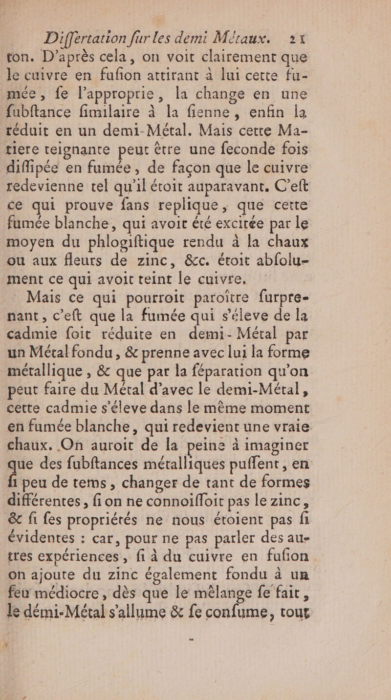 ton. D’après cela, on voit clairement que le cuivre en fufion attirant à lui cette fu- mée, fe l’approprie, la change en une fubftance fimilaire à la fienne , enfin la réduit en un demi- Métal. Mais cette Ma- tlere teignante peut être une feconde fois diffipée en fumée, de façon que le cuivre redevienne tel qu'il étoit auparavant. C'eft ce qui prouve fans replique, que cette fumée blanche, qui avoit été excirée par le moyen du phlogiftique rendu à la chaux ou aux fleurs de zinc, &amp;c. étoit abfolu- ment ce qui avoit teint le cuivre.  Mais ce qui pourroit paroitre furpre- nant , c'eft que la fumée qui s'éleve de la cadmie foit réduite en demi- Métal par un Métal fondu, &amp; prenne avec lui la forme métallique , &amp; que par la féparation qu'on peut faire du Métal d'avec le demi-Métal, cette cadmie s'éleve dans le méme moment en fumée blanche, qui redevient une vraie chaux. On auroit de la peine à imaginer que des fubftances métalliques putfent , en fi peu de tems , changer de tant de formes différentes, fion ne connoifloit pas le zinc, &amp; fi fes propriétés ne nous étolent pas fi évidentes : car, pour ne pas parler des au- tres expériences, fi à du cuivre en fufion . on ajoute du zinc également fondu à un feu médiocre, dés que le mélange fe fair, le démi-Métal s'allume &amp; fe confume, tout 3