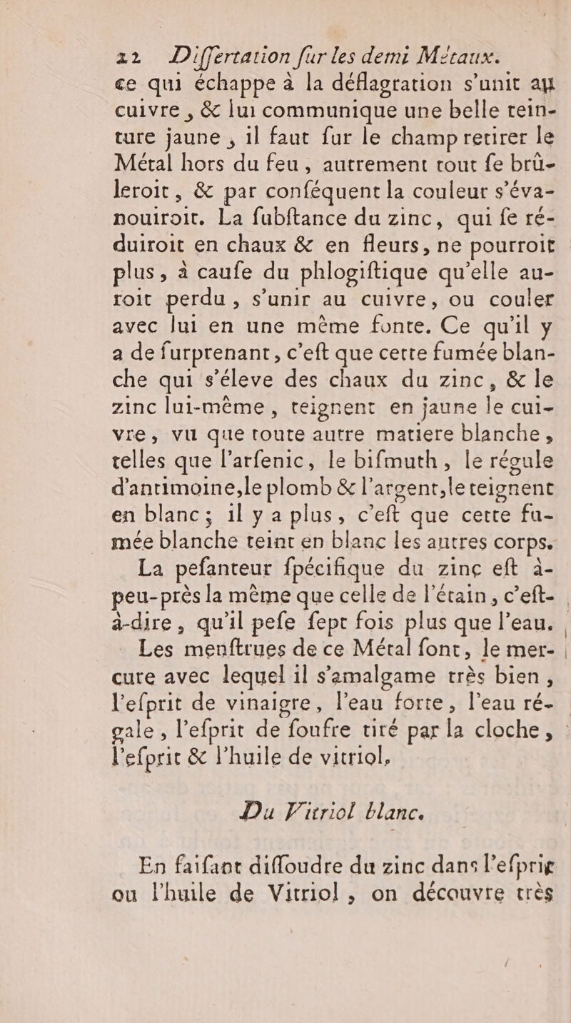 ce qu échappe à la deflagration s'unit au cuivre , &amp; lui communique une belle rein- ture jaune , il faut fur le champ retirer le Métal hors du feu , autrement tout fe brü- leroit , &amp; par conféquent la couleur s'éva- nouiroit. La fubftance du zinc, qui fe ré- duiroit en chaux &amp; en fleurs, ne pourroit plus, à caufe du phlogiftique qu’elle au- roit perdu , s'unir au cuivre, ou couler avec lui en une méme posts Ce qu'il y a de furprenant, C'eft que cette fumée blan- che qui s'éleve des chaux du zinc, &amp; le zinc lui-même, teignent en jaune le cul- vre, vu que toute autre matiere blanche, telles que l'arfenic, le bifmuth, le régule d’antimoine,le plomb &amp; l'argent ‚leteignene en blanc; il y a plus, c eft que cette fu- mée Edd: teint en blanc les antres corps. La pefanteur fpécifique du zinc eft à- peu-prés la méme que celle de l'étain, c'eft- a-dire, qu'il pefe fept fois plus que l'edu, | Les menftrues de ce Métal font, le mer- | cure avec lequel il samalgame très bien, l'efprit de vinaigre, l'eau forte, l'eau ré- gale , l'efprit de foufre tiré par la cloche, : l'efprit &amp; l'huile de vitriol, Du Fitriol blanc. En faifant diffoudre du zinc dans l’efprig ou l'huile de Vitriol ;, on découvre très
