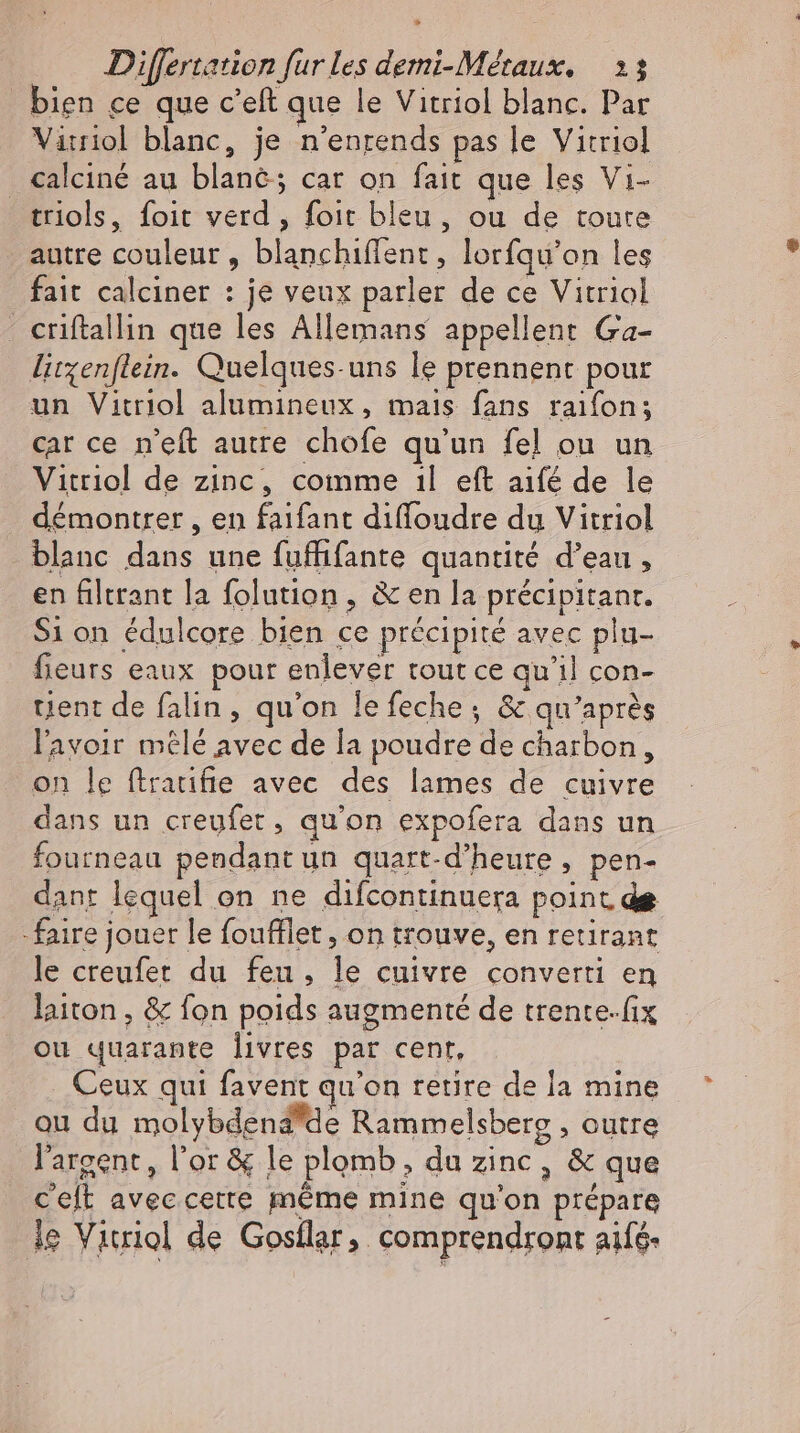 &gt; Differtation fur les demi-Metaux. 213 bien ce que c'eft que le Vitriol blanc. Par Virriol blanc, je n'enrends pas le Vitriol . calciné au blanc; car on fait que les Vi- triols, foit verd , foit bleu, ou de toure autre couleur, blanchiffent, lorfqu'on les fait calciner : je veux parler de ce Vitriol - criftallin que les Allemans appellent Ga- litzenflein. Quelques-uns le prennent pour un Vitriol alumineux, mais fans raifon; car ce n'eft autre chofe qu'un fe] ou un Vitriol de zinc, comme ıl eft aifé de le démontrer , en faifant diffoudre du Vitriol blanc dans une fuffifante quantité d'eau, en filtrant la folution , &amp; en la précipitanr. Si on édulcore bien ce précipité avec plu- fieurs eaux pour enlever tout ce qu'il con- tient de falin, qu'on lefeche; &amp; qu'après l'avoir mêlé avec de la poudre de charbon, on le ftratifie avec des lames de cuivre dans un creyfer, qu'on expofera dans un fourneau pendant un quart-d'heure , pen- dant lequel on ne difcontinuera point de faire jouer le foufflet , on trouve, en retirant le creufet du feu, le cuivre converti en laiton , &amp; fon poids augmenté de trente-fix ou quarante livres par cent. Ceux qui favent qu'on retire de la mine ou du molybdena*de Rammelsberg , outre l'argent, l'or &amp; le plomb, du zinc, &amp; que Ceft aveccette méme mine qu'on prépare ie Vitriol de Gosflar, comprendront aifé-