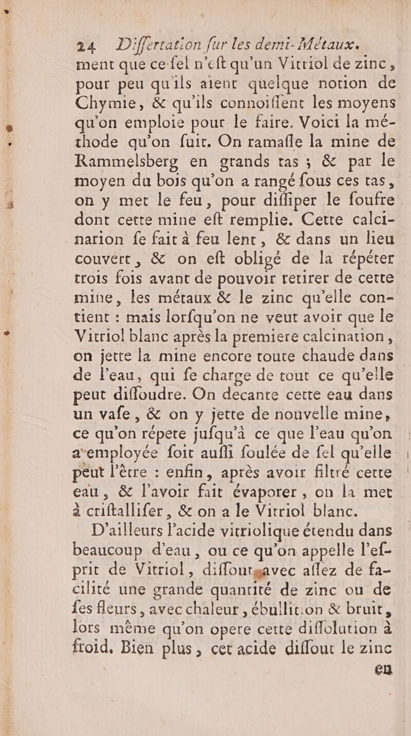 ment que ce fel n'cft qu'un Vitriol de Zinc, pour peu quils aient quelque notion de Chymie, &amp; qu'ils connoiffent les moyens qu'on emploie pour le faire. Voici la mé- thode qu'on fuir, On ramafle la mine de Rammelsberg en grands tas ; &amp; par le moyen da bois qu'on a rangé fous ces tas, on y met le feu, pour difliper le foufre dont cette mine eft remplie. Cette calci- narion fe fait à feu lent, &amp; dans un lieu couvert, &amp; on eft obligé de la répéter trois fois avant de pouvoir retirer de cette mine, les métaux &amp; le zinc qu'elle con- tient : mais lorfqu'on ne veut avoir que le Vitriol blanc après la premiere calcination, on jette la mine encore toute chaude dans de l'eau, qui fe charge de tout ce qu'elle peut difloudre. On decante cette eau dans un vafe , &amp; on y jette de nouvelle mine, ce qu'on répete jufqu'à ce que l'eau qu'on a-employée foit aufli foulée de fel qu'elle peut l’Erre : enfin, après avoir filtré cette eau, &amp; l'avoir fait évaporer , on la met à criftallifer, &amp; on a le Vitriol blanc. D'ailleurs l'acide vitriolique étendu dans beaucoup d'eau, ou ce qu'on appelle l'ef- prit de Vitriol , diffoutgavec aflez de fa- cilité une grande quantité de zinc ou de fes fleurs, avec chaleur , ébullit:on &amp; bruit, lors méme qu'on opere cette diffolution à froid. Bien plus, cet acide dilfout le zinc eu