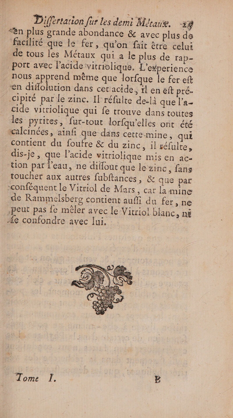 “en plus grande abondance &amp; avec plus ds facilité que le fer, qu'on fait être celui . de tous les Métaux qui a le plus de rap- | port avec l'acide vitriolique. L'esperience nous apprend même que lorfque le fer eft en diffolution dans cer acide, il en eft pre- Cipité par le zinc. Il réfulte de.là que l'a- cide vitriolique qui fe trouve dans toutes les pyrites, fur-tout lorfqu'elles ont été :calcinées , ainf que dans cette:mine, qui contient du foufre &amp; du zinc, il séfulte, dis-je , que l'acide vitriolique mis en ac- tion par l’eau, ne diflout que le‘zinc, fans touchet aux autres fubftances , &amp; que par sconféquent le Vitriol de Mars, car la mine ‚de Rammelsberg contient au du fer, ne ‚peut pas fe mêler avec le-Vitriol blanc, nà fe confondre avec lui. - : Eoo à | E