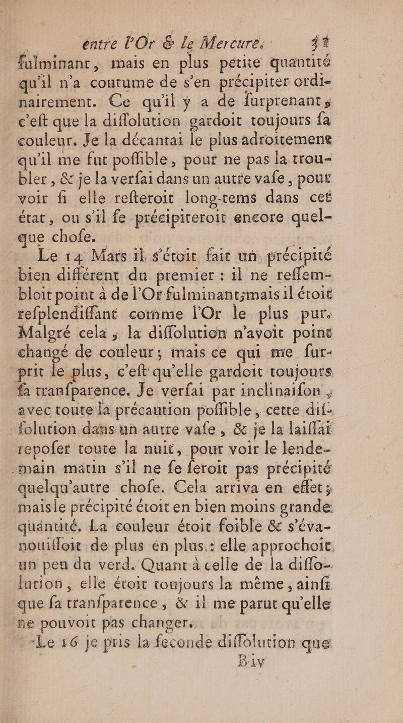 falminanr, mais en plus petite quantité qu'il n'a contume de s'en précipiter ordi- nairement. Ce quil y a de furprenant ; c'eft que la diffolution gardoit toujours fa couleur. Je la décantai le plus adroitemene qu'il me fut poffible, pour ne pas la trou- bler , &amp; je la verfai dans un autre vafe , pour voir fi elle refteroit long.tems dans cet état, ou s'il fe précipiteroit encore quel- iue chofe sco so | SOT — Le 14 Mars il. s'étoit. fait un précipité bien différent du premier : il ne reffem- bloit point à de l’Orfulminant;mais il étoié refplendiffant comme l'Or le plus pur. Malgré cela , la diffolution n’avoit point changé de couleur; mais ce qui me fur- prit le plus, c'eft'qu'elle gardoit toujours fa tranfparence. Je verfai par inclinaifon , avec toute la précaution poflible , cette dif- - folution dans un autre vafe , &amp; je la laiffat repofer toute la nuit, pour voir le lende- main matin s'il ne fe feroit pas précipité quelqu'autre chofe. Cela arriva en effet j ‚maisle précipité étoit en bien moins grande quantité, La couleur étoit foible &amp; s'éva- nouifoit de plus en plus.: elle approchoit. un peu da verd. Quant à celle de la diflo-. lution, elle étoit toujours la méme , ainfı que fa tranfparence, &amp; il me parut qu'elle ne pouvoir pas changer. .— “Le 16 je pus la feconde diffolution que Biv