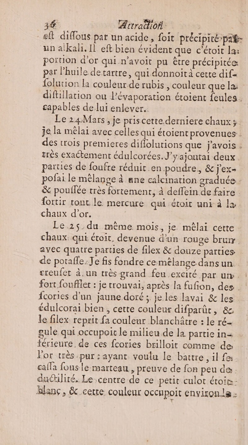 eft diffous pat un acide, foit ptécipité»pa P un alkali. Il. eft bien évident que c'étoit la: portion d'or qui.n'avoit pu étre précipitée: par l'huile detartre, qui donnoità cette dif folution la couleur.de rubis , couleur que diftillation ou l'évaporation étoient feules . capables de lui enlever. jdn Le 24Mars, je priscette derniere chaux 3. je la mêlai avec celles qui étoient provenues . des trois premieres diflolutions que j’avois : très exactement édulcorées. J'y ajoutai deux. parties de foufre réduit en poudre, &amp; j'ex- pofai le mélange à ane calcination graduée - &amp; poullee très fortement, à deffein de faire . fortir tont. le mercure qui étoit uni à la. chaux d’or. | Le 25 du même mois, je mêlai cette - chaux: qui étoit, devenue d'un rouge brum. avec quatre parties de filex &amp; douze parties de potaffe.Je fis fondre ce mélange. dans un. creufet à.un très grand feu excité par um. fort foufflet : je trouvai, après la fufion, des . Ícories d’un jaune doré ; je les lavai &amp; les édulcorai bien , cette couleur difparût, &amp;, le filex reprit fa couleur blanchátre : le ré gule qui occupoic le milieu de la partie in térieure. de ces fcories brilloit comme de lor très pur : ayant voulu le battre , il fa: calla fous le. marteau, preuve de fon peu de daculité. Le centre de ce petit culot étoiz- blanc , &amp; cette. couleur occupoit environ.le -