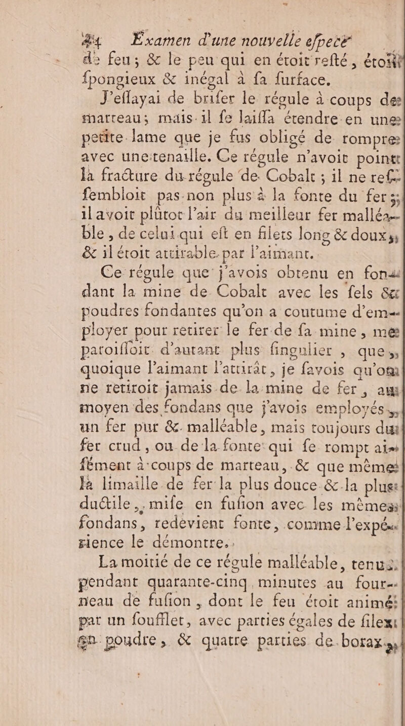 E &4 Examen d'une nouvelle efpece ——— d» feu; & le peu qui en étoit refté , étosit Ípongieux & inégal à fa furface. J'effayai de brifer le régule à coups de: marreau; mais. il fe laiffa etendre-en une petite. lame que je fus obligé de rompre: avec une:tenatlle. Ce régule n'avoit pointe là fracture du régule de. Cobalt ; il ne ref fembloit pas.non plus à la fonte du fers: il avoit plütoc l'air du meilleur fer malléa… ble , de celui qui eft en filets long & doux;, & il étoit attirable. par l’aimanr. Ce régule que j'avois obtenu en fona: dant la mine de. Cobalt avec les fels 8 poudres fondantes qu'on a coutume d'em-- ployer pour retirer le fer.de fa mine, me paroiffoit: d'autant. plus fingulier , que, quoique l'aimant lattirär, je favois qu'om ne retiroit jamais de la mine de fer, am moyen des fondans que j'avois employés. un fer pur &. malléable, mais toujours dui fer crud , ou de la fonte: qui fe rompt aim fement à coups de marteau, & que méme là limaille de fer la plus douce & la plus: dudtile,,mife en fufion avec les mêmes: fondans, redevient fonte, comme l’expés zience le démontre, —— | La moitié de ce régule malléable, tenu. pendant quarante-cinq minutes au four-- neau de fufion , dont le feu étoit animé! par un foufllet, avec parties égales de filexi $n poudre, & quatre parties de. borax.,