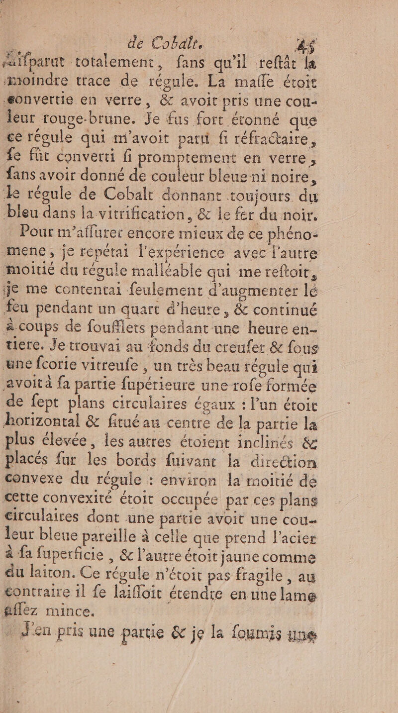 i noon de Cobalt, 4$ saifparut totalement, fans qu'il reftát la moindre trace de régule. La malle étoit ‚eonvertie en verre, &amp; avoit pris une cou- leur rouge-brune. Je fus fort étonné que ce régule qui m’avoit parti fi réfractaire, fe für converti fi promptement en verre, fans avoir donné de couleur bleue ni noire, le régule de Cobalt donnant toujours du bleu dans la vitrification, &amp; le fer du noir. Pour m’affurer encore mieux de ce phéno- mene , je repétai l'expérience avec l'autre moitié du régule malléable qui me reftoit, je me contentai feulement d'augmenter lé feu pendant un quart d'heure , &amp; continué à coups de foufflets pendant une heure en- tiere. Je trouvai au fonds du creufer &amp; fous une fcorie vitreufe , un trés beau régule qui avoit à fa partie fupérieure une rofe formée de fept plans circulaires égaux : l’un étoit ‚horizontal &amp; fitué au centre de la partie la plus élevée, les autres étoient inclinés &amp; placés fur les bords fuivant la direction convexe du régule : environ la moitié de cette convexité étoit occupée pat ces plans circulaires dont une partie avoit une cou leur bleue pareille à celle que prend Pacier à fa fuperficie , &amp; l'autre étoit jaune comme du laiton. Ce régule n'étoit pas fragile , au contraire il fe laiffoit étendre en une lame &amp;ílez mince. 2  J'en pris une partie &amp; je la foumis une