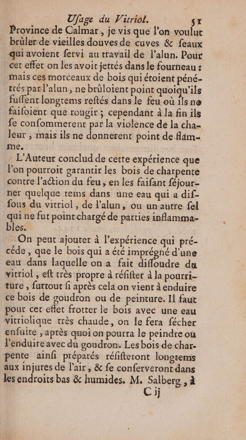 Ufage du Virriol. sr Province de Calmar , je vis que l'on voulut brülerde vieilles douvesde cuves &amp; feaux qui avolent fervi au ttavail de l'alun. Pour cet effet on les avoir jettés dans le fourneau : mais ces morceaux de bois qui étoient péné- trés par l'alun , ne brüloient point quoiqu'ils fuffent longtems reftés dans le feu où ils ne faifoient que rougir ; cependant à la fin ils fe confommerenc par la violence de la cha- leur , mais ils ne donnerent point de-dam- me, | . L'Auteur conclud de cette expérience que l'on pourroit garantir les bois de charpente contre l'a&amp;ion du feu, en les faifant féjour- ner quelque tems dans une eau qui a dif- fous du vitriol , de l'alun, ou un autre fel qui ne fut point chargé de parties inflamma- bles. | On peut ajouter à l'expérience qui pré- céde , que le bois qui a été imprégné d'une eau dans laquelle on a fait diffoudre du vitriol , eft trés propre à réfifter à la pourri- ture , furtout fi après cela on vient à enduire ce bois de goudron ou de peinture. Il faut pour cet effet frotter le bois avec une eau vitriolique très chaude, on le fera fécher enfuite , après quoi on pourra le peindre ou l'enduire avec du goudron. Les bois de char. pente ainf préparés réfifteront longtems aux injures de l'air, &amp; fe conferveront dans les endroits bas &amp; humides. M. Salberg , à Cij