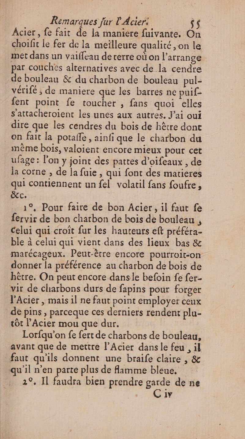 Acier, fe fait de la maniere fuivante. On choifit le fer de la meilleure qualité ,on le met dans un vaiffeau deterre où on l’arrange par couches alternatives avec de la cendre de bouleau &amp; du charbon de bouleau pul- vérifé ; de maniere que les barres ne puif- fent point fe toucher , fans quoi elles sS'attacheroient les unes aux autres. J'ai oui dire que les cendres du bois de hêtre dont . en fait la potaffe , ainfi que le charbon du méme bois, valoient encore mieux pour cet ufage: l'on y joint des pattes d'oifeaux , de la corne , de la fuie , qui font des matieres qui contiennent un fel. volatil fans foufre , &amp;c. | | . 19, Pour faire de bon Acier, il faut fe fervir de bon charbon de bois de bouleau , Celui qui croit fur les hauteurs eft préféra- ble à celui qui vient dans des lieux bas &amp; marécageux. Peut-étre encore pourroit-on donner la préférence au charbon de bois de hetre. On peut encore dansle befoin fe fer- vit de cliarbons durs de fapins pour forger l'Acier , mais il ne faut point employer ceux | de pins, parceque ces derniers rendent plu- tót l'Acier mou que dur. | Lorfqu’on fe fert de charbons de bouleau, avant que de mettre l'Acier dans le feu , il faut qu'ils donnent une braife claire , &amp; qu'il n'en parte plus de lamme bleue. 2°. Il faudra bien prendre garde de ne C iv