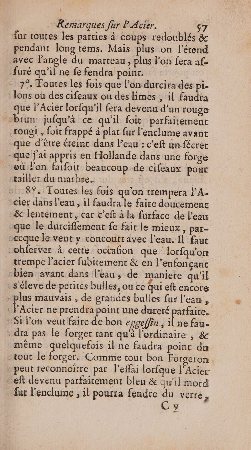 far toutes les parties à coups redoublés &amp; pendant long tems. Mais plus on l'étend avec l'angle du marteau, plus l'on fera af- furé qu'il ne fe fendra point. 7?. Toutes les fois que l'on durcira des pi- -lonsoü des cifeaux ou des limes , il faudra que l’Acier lorfqu'il fera devenu d'un rouge “brun: jufqu'à ce qu'il foit. parfaitement rougi , foit frappé à plat fur l'enclume avant -que d’être éteint dans l’eau : c'eft un fécret -que j'ai appris en Hollande dans une forge “et lon faifoit beaucoup; de cifeaux pour tailler du marbre. Nash | 8°. Toutes les fois qu'on trempera l'A- cier dans l'eau , il faudra le faire doucement &amp; lentement, car c'eft à la furface de l'eau que le durciffement fe fait le mieux , par- -ceque le vent y concoutt avec l’eau. Il. faut ohferver à cette occafion que lorfqu’on trempe l’acier fubitement &amp; en l’enfonçanc «bien avant dans l’eau, de maniere qu’il s'éleve de petites bulles, ou ce qui eft encore - plus mauvais , de grandes bulles fur l'eau , | FAcier ne prendra point une dureté parfaite. Si l’on veut faire de bon eggeffin , il ne fau- . dra pas le forger tant qu'à l'erdinaire , &amp; méme quelquefois il ne faudra point du - tout le forger. Comme tout bon Forgeron , peut reconnoitre par l'effai lorfque l'Acier eft devenu parfaitement bleu &amp; qu'il mord fur l'enclume , il pourra fendre du verre, C y