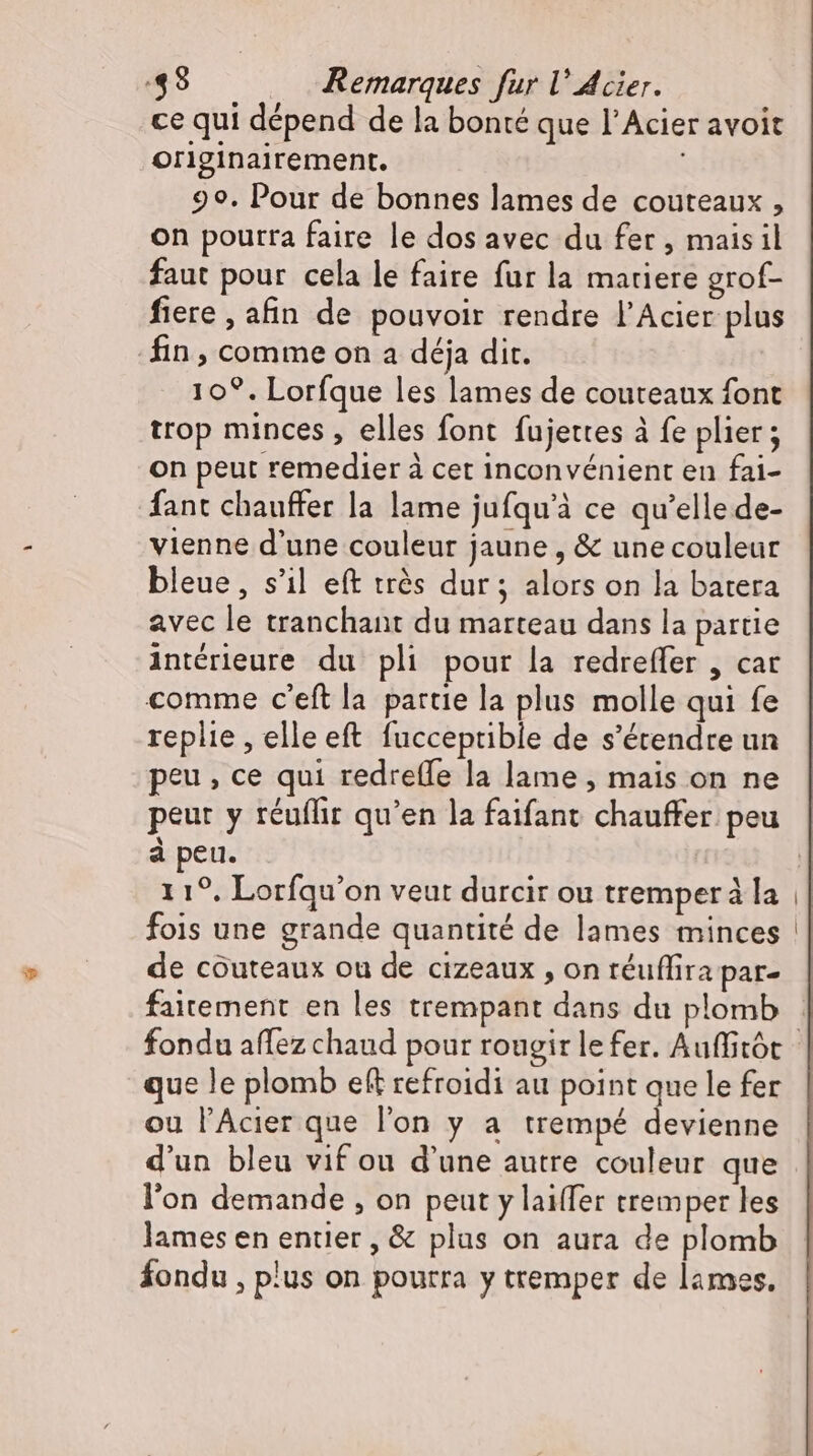 ce qui dépend de la bonté que l’Acier avoit originairement. 99. Pour de bonnes lames de couteaux , on pourra faire le dos avec du fer, maisil faut pour cela le faire fur la matiere grof- fiere , afin de pouvoir rendre l'Acier plus fin, comme on a déja dit. 10°. Lorfque les lames de couteaux font trop minces , elles font fujettes à fe plier ; on peut remedier à cet inconvénient en fai- fant chauffer la lame jufqu'à ce qu'elle de- vienne d'une couleur jaune , &amp; unecouleur bleue, s'il eft très dur; alors on la batera avec le tranchant du marteau dans la partie intérieure du pli pour la redreffer , car comme c'eftla partie la plus molle qui fe replie , elle eft fucceptible de s'érendre un peu, ce qui redretfe la lame , mais on ne peur y réufhr qu'en la faifant chauffer peu à peu. 11°. Lorfqu'on veut durcir ou tremper à la fois une grande quantité de lames minces de couteaux ou de cizeaux , on téuffira par- faitement en les trempant dans du plomb que le plomb eft refroidi au point que le fer ou l'Acier que l'on y a trempé devienne d'un bleu vif ou d'une autre couleur que l'on demande , on peut y laiffer tremper les lames en entier , &amp; plus on aura de plomb fondu , plus on pourra y tremper de lames.