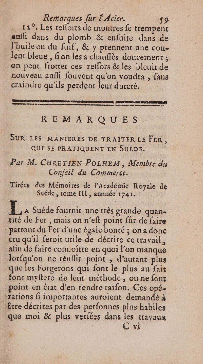 . 129. Les refforts de montres fe trempent auíi dans du plomb &amp; enfuite dans de l'huile ou du fuif, &amp; y prennent une cou- leur bleue , fion lesa chauffés doucement ; on peut frotter ces reflors &amp; les bleuir de nouveau auflı fouvent qu'on voudra , fans craindre qu'ils perdent leur dureté. ne — REMAROUES SUR LES MANIERES DE TRAITERLE FER, QUI SE PRATIQUENT EN SUEDE. | Par M. CHRETIEN POLHEM , Membre du Confeil du Commerce. Tirées des Mémoires de l'Académie Royale de Suéde , tome III, annnée 1741. 1. A Suede fournit une très grande quan- tité de Fer , mais on n’eft point für de faire partout du Fer d'une égale bonté ; on a donc cru qu'il feroit utile de décrire ce travail, afin de faire connoitre en quoi l'on manque lorfqu’on ne réuflit point , d'autant plus que les Forgerons qui font le plus au fait font myftere de leur méthode , ou ne font point en état d'en rendre raifon. Ces opé- rations fi importantes auroient demandé à |. &amp;tre décrites par des perfonnes plus habiles que mol &amp; plus veríées dans les travaux C vi