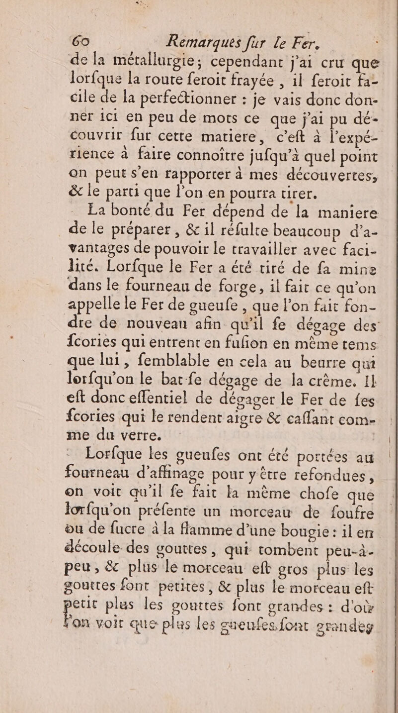 de la métallurgie; cependant j'ai cru que lorfque la route feroit frayée , il feroic fa- cile de la perfectionner : je vais donc don- ner ici en peu de mots ce que j'ai pu dé- couvrir fur cette matiere, c'eft à l'expé- rience à faire connoitre jufqu'à quel point on peut s'en rapporter à mes découvertes; &amp; le parti que l'on en pourra tirer. La bonté du Fer dépend de la maniere de le préparer , &amp; il réfulte beaucoup d'a- vantages de pouvoir le travailler avec faci- lité. Lorfque le Fer a été tiré de fa mine dans le fourneau de forge , il fait ce qu'on appelle le Fer de gueufe , que l'on fait fon- dre de nouveau afin qu'il fe dégage des: Ícories qui entrent en fufion en méme tems que lui, femblable en cela au beurre qui lerfqu'on le bat fe dégage de la crème. Il eft donc effentiel de dégager le Fer de fes fcories qui le rendent aigte &amp; caffant com- me du verre. | Lorfque les gueufes ont été portées au fourneau d'affinage pour y être refondues, on voit qu'il fe fait la méme chofe que loríqu'on préfente un morceau de foufre ou de fucre à la flamme d'une bougie : il en découle des gouttes, qui tombent peu-à- peu, &amp; plus le morceau eft gros plus les gouttes font. petites, &amp; plus le morceau eft p plas les gouttes font grandes : d'où on voir que plus les gneufes.font grandeg