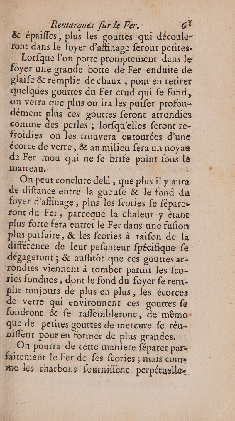 &amp; épaiffes, plus les gouttes qui découle- ront dans le foyer d’affinage feront petites. Lorfque l'on porte promptement dans le foyer une grande botte de Fer enduite de glaife &amp; remplie de chaux , pour en retirer quelques gouttes du Fer crud qui fe fond, on verra que plus on ira les puifer profon- dément plus ces góuttes feront arrondies comme des perles ; lorfqu'elles feront re- froidies on les trouvera entourées d'une écorce de verre, &amp; au milieu fera un noyaü : de Fer mou qui ne fe brife point fous le Marteau, | On peut conclure delà , que plus il y aura de diftance entre la gueufe &amp; le fond da foyer d'affinage , plus les fcories fe Íépare- rontdu Fer, parceque la chaleur y étant plus forte fera entrer le Fer dans une fufion plus parfaite, &amp; les fcories à raifon de la différence de leur pefanteur fpécifique fe dégagetont ; &amp; auffitót que ces gouttes ar- rondies viennent à tomber parmi les fco- ries fondues , dont le fond du foyer fe rem- plit toujours de plus en plus, les écorces de verre qui environnent ces gouttes fe fondront &amp; fe raffembletont, de méme: que de petites gouttes de mercure fe réu- niflent pour en former de plus grandes. On pourra de cette maniere féparer par- fairement le Fer de fes fcories ; mais come me les charbons fourniffent perpétuelle.