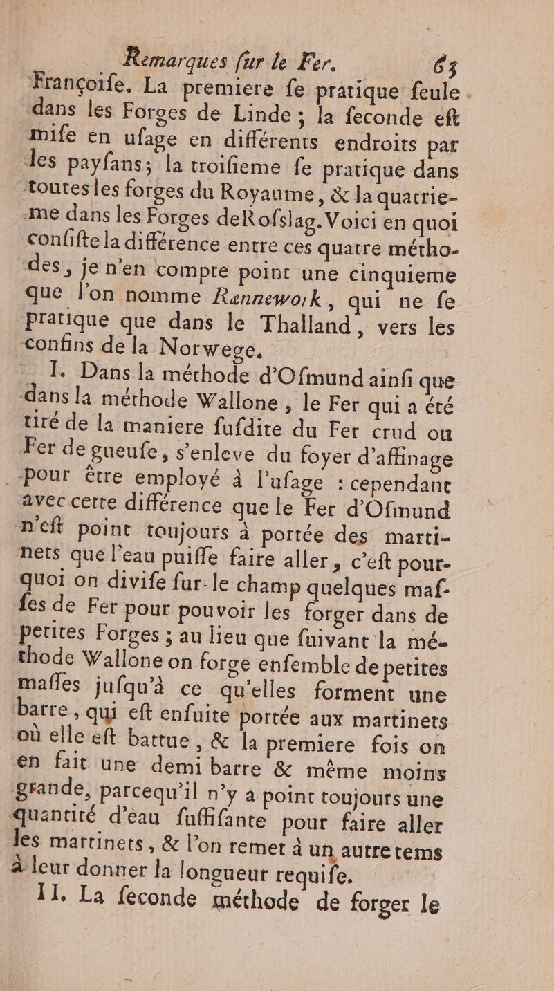 Trancoife. La premiere fe pratique feule . dans les Forges de Linde; la feconde eft mife en ufage en différents endroits pat les payfans; la troifieme fe pratique dans Toutes les forges du Royaume, &amp; la quatrie- ‚me dans les Forges deRofslag. Voici en quoi confifte la différence entre ces quatre métho- des, je n'en compre point une cinquieme que l'on nomme Rannewoik, qui ne fe pratique que dans le Thalland , vers les confins de la Norwege. I. Dans la méthode d'O fmund ainf que: dans la méthode Wallone ; le Fer qui a été tiré de la maniere fufdite du Fer crud ou Fer de gueufe, s'enleve du foyer d'affinage . peur être employé à l'ufage : cependant avec cette différence quele Fer d'Ofmund niet point toujours à portée des marti- nets que l'eau puiffe faire aller, c'eft pour- quoi on divife fur. le champ quelques maf- fes de Fer pour pouvoir les forger dans de petites Forges ; au lieu que fuivant la mé- thode Wallone on forge enfemble de petites mafles jufqu'à ce qu’elles forment une barre, qui eft enfuite portée aux martinets où elle eft battue , &amp; la premiere fois on en fait une demi barre &amp; même moins grande, parcequ'il n'y a point toujours une quantité d'eau fuffifante pour faire aller les martinets , &amp; l'on remet à un autre tems à leur donner la longueur requife. Il. La feconde méthode de forger le