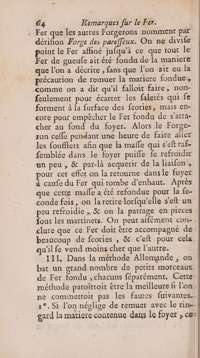 Fer que les autres Forgerons nomment pat dérifon Forge des paref]eux. On ne divife point le Fer affiné jufquà ce que tout le Fer de gueufe ait été: fondu de la maniere que l'on a décrite ‚fans que l'on ait eu la précaution de remuer la matiere fondue, ‚comme on a dit qu'il falloit faire, non- feulement pour écarter les faletés qui fe forment à la furface des fcories, mais en- core pour empêcher le Fer fondu de s'atta- cher au fond du foyer. Alors le Forge- ron celle pendant une heure de faire aller les foufflets afin que la maffe qui s'eft rat- femblée dans le foyer puiffe fe refroidir un peu, &amp; par-là acquerir de la liaifon y pour cet effet on la retourne. dansle foyer à caufe du Fer qui tombe d'enhaut. Après que cette. malle a été refondue pour la fe- conde fois, on la retire lorfqu'elle s'eft un fous les martinets. On peut aifément con- clure que ce Fer doit ètre accompagné de wilfe vend moins cher que l’autre. bat un grand nombre de petits morceaux 1 , , de Fer fondu , chacuns féparément. Cette: ne commettoit pas les fautes fuivantes.. gard la matiere contenue dans le foyer ; ce: