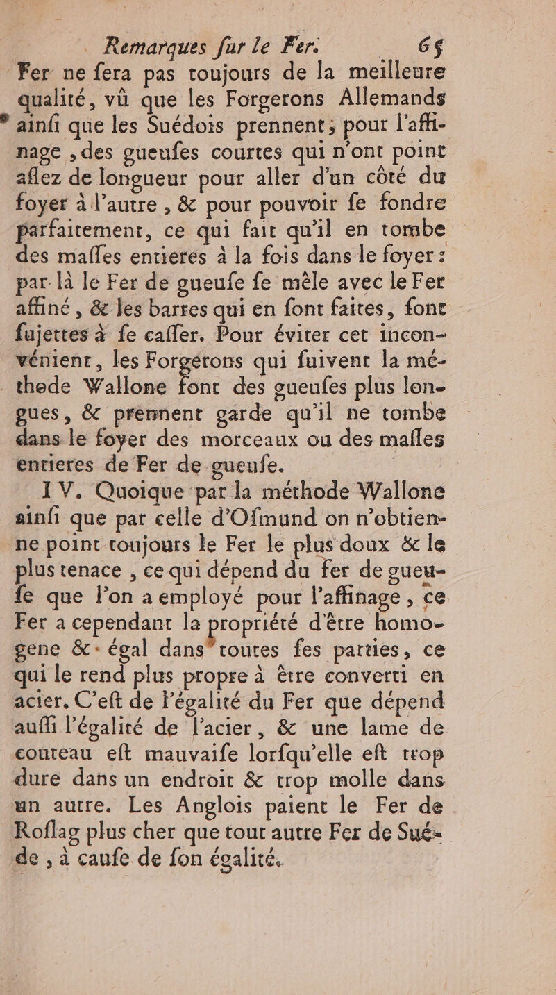 Fer ne fera pas toujours de la meilleure qualité, và que les Forgerons Allemands * ainfı que les Suédois prennent; pour l’afhı- nage ‚des gueufes courtes qui n'ont point aflez de longueur pour aller d'un côté du foyer à l’autre , & pour pouvoir fe fondre parfaitement, ce qui fait qu'il en tombe des mafles entieres à la fois dans le foyer: par là le Fer de gueufe fe mêle avec le Fer affıne , & les barres qui en font faites, font fujettes à fe cafler. Pour éviter cet incon- vénient , les Forgerons qui fuivent la mé- thede Wallone font des gueufes plus lon- gues, & prennent garde qu'il ne tombe dans le foyer des morceaux ou des malles entieres de Fer de gueufe. | I V. Quoique par la méthode Wallone ainfi que par celle d'Ofmund on n'obtien- ne point toujours le Fer le plus doux & le plus tenace , ce qui dépend du fer de gueu- fe que l'on a employé pour l'affinage , ce Fer a cependant la propriété d'être homo- gene &: égal dans toutes fes parties, ce qui le rend plus propre à ètre converti en acier, C'eft de l'égalité du Fer que dépend auífi l'égalité de l'acier, & une lame de couteau eít mauvaife lorfqu’elle ef trop dure dans un endroit & trop molle dans un autre. Les Anglois paient le Fer de Roflag plus cher que tout autre Fer de Sué- de , à caufe de fon égalité.