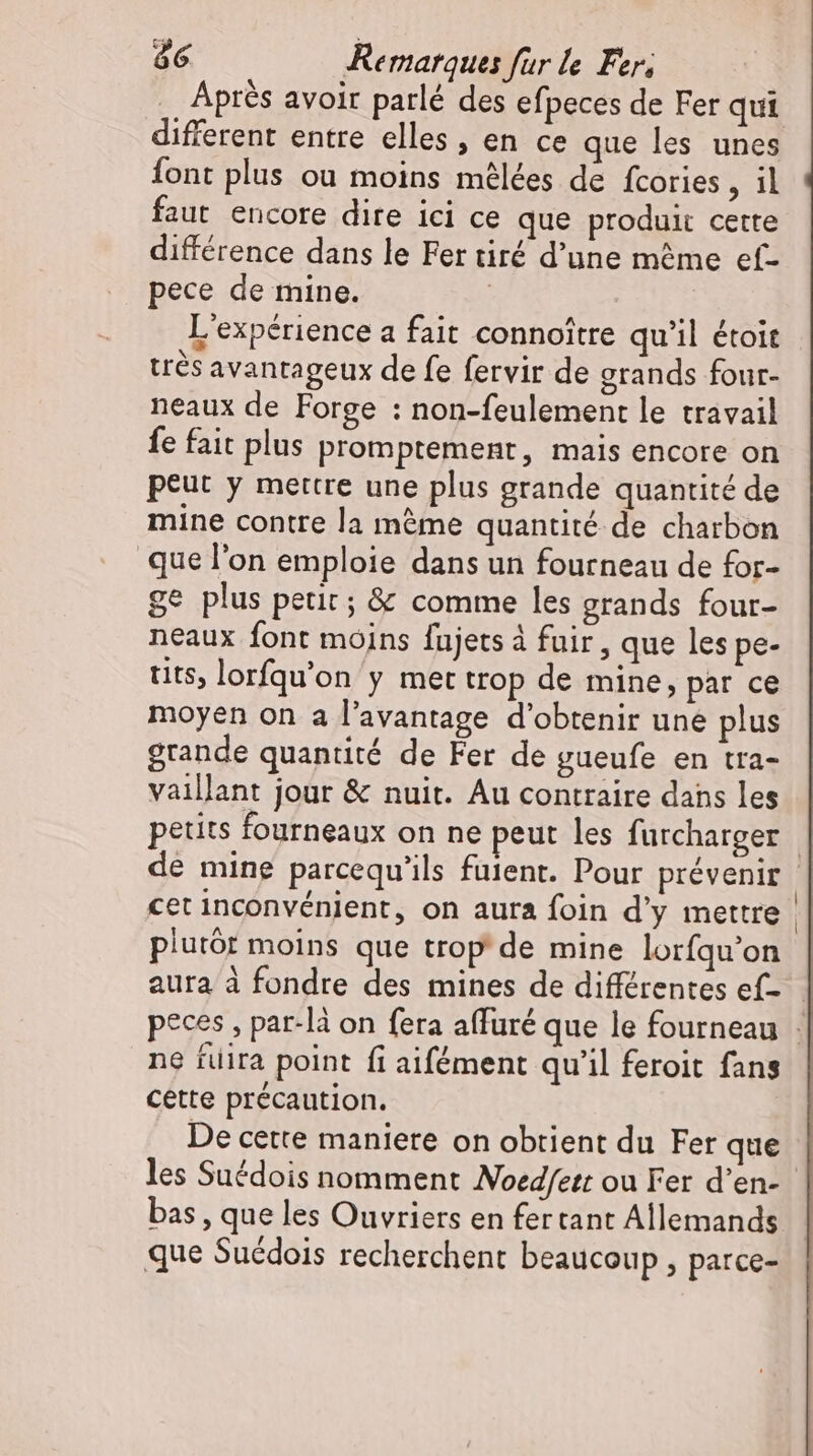 Apres avoir parlé des efpeces de Fer qui different entre elles, en ce que les unes font plus ou moins mélées de fcories , il faut encore dire ici ce que produit cette différence dans le Fer tiré d’une même ef- pece de mine. | L'expérience a fait connoître qu'il étoit très avantageux de fe fervir de grands four- neaux de Forge : non-feulement le travail fe fait plus promptement, mais encore on peut y mettre une plus grande quantité de mine contre la méme quantité de charbon que l’on emploie dans un fourneau de for- ge plus petit; &amp; comme les grands four- neaux font moins fujets à fuir, que les pe- tits, lorfqu'on y met trop de mine, par ce moyen on a l'avantage d'obtenir une plus grande quantité de Fer de gueufe en tra- vaillant jour &amp; nuit. Au contraire dans les petits fourneaux on ne peut les furcharger | de mine parcequ'ils fuient. Pour prévenir cet inconvénient, on aura foin d'y mettre | plutôt moins que trop de mine lorfqu'on aura à fondre des mines de différentes ef- peces , par-là on fera affuré que le fourneau | ne fuira point fi aifément qu'il feroit fans AS cette précaution. De cette maniere on obtient du Fer que les Suédois nomment Noedfett ou Fer d'en- | bas , que les Ouvriers en fertant Allemands que Suédois recherchent beaucoup , parce-