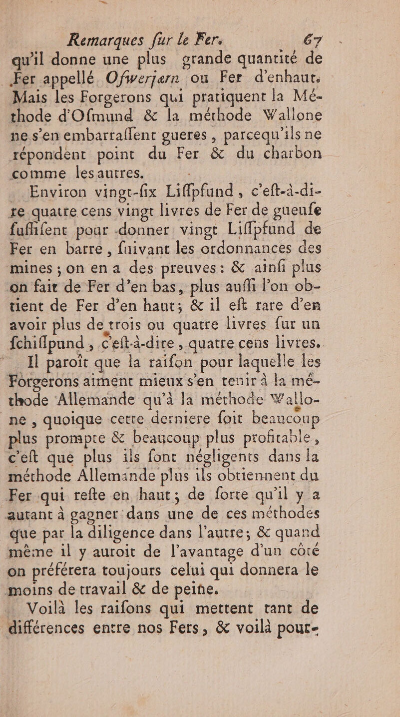 - Remarques fur le Fer. 67 quil donne une plus grande quantité de ‚Fer appellé Ofwerjern ou Fer d'enhaut, Mais les Forgerons qui pratiquent la Mé- thode d'Ofmund & la méthode Wallone ne s'en embarraffent gueres , parcequ'ils ne répondent point du Fer & du charbon comme lesautres. . Environ vingt-fix Liffpfund , c’eft-à-di- re quatre cens vingt livres de Fer de gueufe fuffifent pour -donner vingt Liffpfund de Fer en barre, fuivant les ordonnances des mines ;on ena des preuves: & ainfı plus on fait de Fer d'en bas, plus auffi l'on ob- tient de Fer d'en haut; & il eft rare d'en avoir plus de trois ou quatre livres fur un Íchiffpund , c'eft-à-dire , quatre cens livres. Il paroit que la raifon pour laquelle les Forgerons aiment mieux s'en tenirà la mé- thode Allemande qu'à la méthode V allo- ne, quoique cette derniere foit beaucoup plus prompte & beaucoup plus profitable, ceít que plus ils font négligents dans la méthode Allemande plus ils obtiennent du Fer qui refte en haut; de forte qu'il y a autant à gagner; dans une de ces méthodes que par la diligence dans l'autre; & quand même il y auroit de l'avantage d'un coté on préférera toujours celui qui donnera le moins de travail & de peine. —— Voilà les raifons qui mettent tant de différences entre nos Fers, & voilà pour-