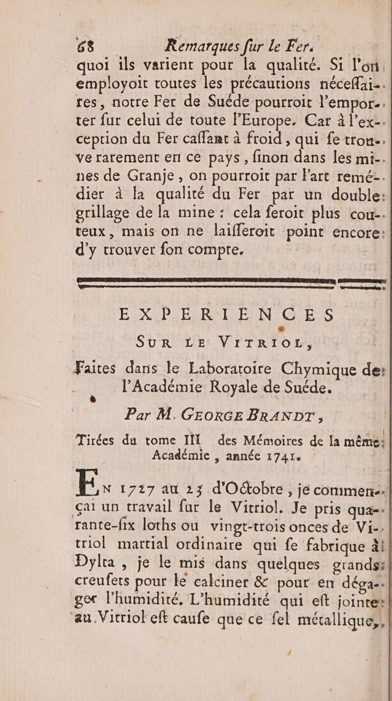 + quoi ils varient pour la qualité. Si l'on. employoit toutes les précautions néceffai.. res, notre Fer de Suéde pourroit l'empor.. ter fur celui de toute l'Europe. Car à l’ex-. ception du Fer caffant à froid , qui fe tron.. ve rarement en ce pays, finon dans les mi-. nes de Granje , on pourroit par l'art remé-. dier à la qualité du Fer par un double: grillage de la mine: cela feroit plus cou-. teux, mais on ne laiffereit point encore: d'y trouver fon compte. zl Wei EUX IUPCBRESISEO N ES SUR LE VITRIOL, Faites dans le Laborätoire Chymique de: l'Académie Royale de Suede. Par M. GEORGE BRANDT, | . .* | Tirées du tome II des Mémoires de Ia méme; Académie , année 1741. E. 1727 au 23 d'Octobre , je commen. car un travail far le Vitriol. Je pris qua-- rante-fix loths ou vingt-trois onces de Vi-. triol martial ordinaire qui fe fabrique à! Dylta , je le mis dans quelques grands; creufets pour ke calciner &amp; pour en déga-. ger l'humidité, L'humidité qui eft jointe: ‘au .Vitriol eft caufe que ce fel métallique, /