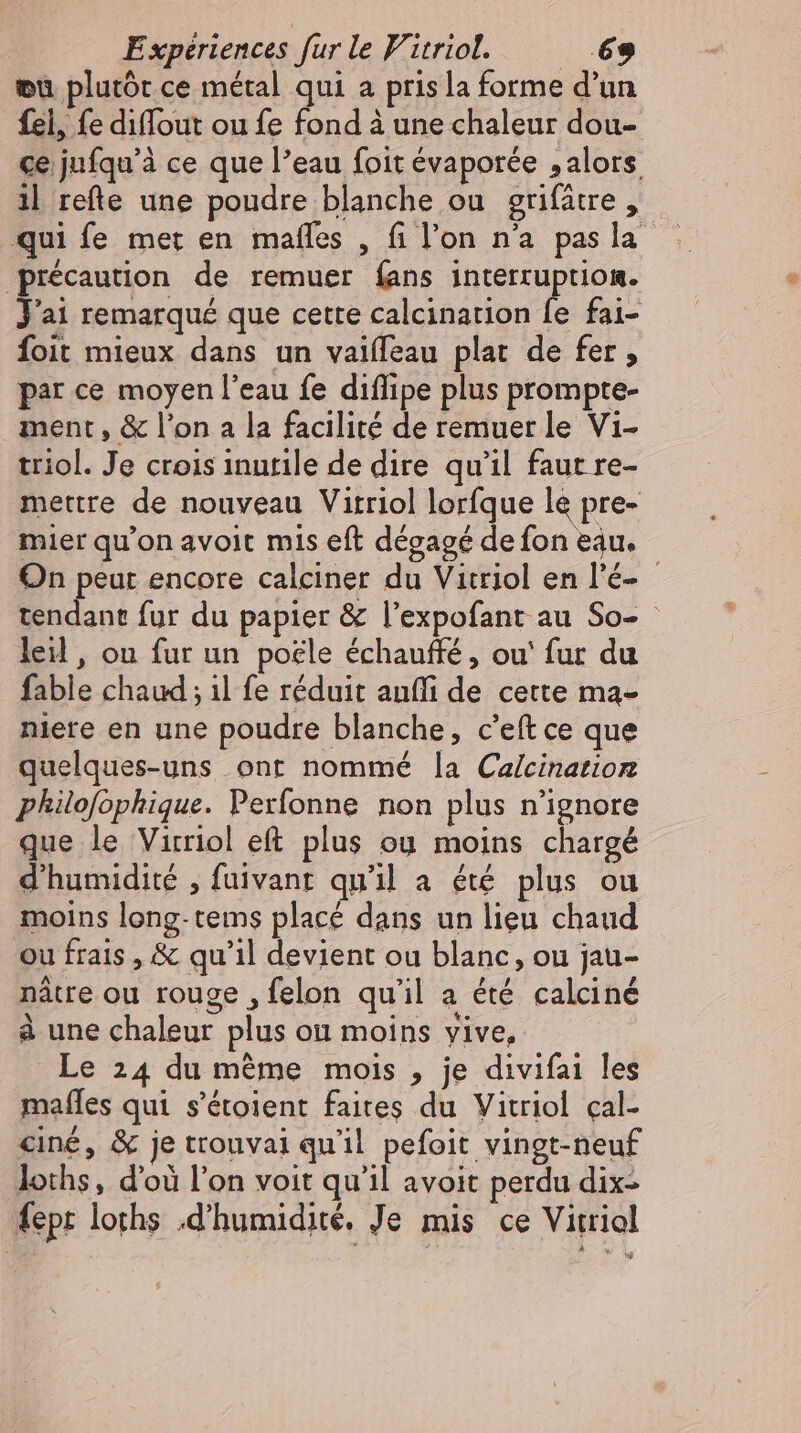 wu plutôt ce métal qui a pris la forme d'un fel, fe diffout ou fe fond à une chaleur dou- ce jufqu'à ce que l'eau foit évaporée 5 alors. il refte une poudre blanche ou grifatre ,- qui fe met en mafles , fi l'on na pas la précaution de remuer fans interruption. J'ai remarqué que cette calcination fe fai- foit mieux dans un vaiffeau plat de fer, par ce moyen l'eau fe diflipe plus prompte- ment, &amp; l'on a la facilité de remuer le Vi- triol. Je crois inutile de dire qu'il faut re- mettre de nouveau Vitriol lorfque le pre- mier qu'on avoit mis eft dégagé de fon eau. On peur encore calciner du Vitriol en l'é- tendant fur du papier &amp; l’expofant au So- : leil, ou fur un poële échauffé , ou‘ fur du fable chaud ; il fe réduit aufli de cette ma- niere en une poudre blanche, c'eftce que quelques-uns ont nommé la Calcination philofophique. Perfonne non plus n'ignore que le Virriol eft plus ou moins chargé d'humidité , fuivant qu'il a été plus ou moins long-tems placé dans un lieu chaud ou frais , &amp; qu'il devient ou blanc, ou jau- nâtre ou rouge , felon qu'il a été calciné à une chaleur plus on moins yive, Le 24 du méme mois , je divifai les mafles qui s'étoient faites du Vitriol çal- ciné, &amp; je trouvai qu'il pefoit vingt-neuf loths, d'où l'on voit qu'il avoit perdu dix fept loths d'humidité. Je mis ce Vitriol