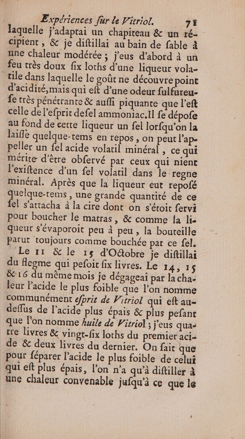 laquelle j'adaptai un chapiteau &amp; un ré- - cipient , &amp; je diftillai au bain de fable à une chaleur modérée; j'eus d'abord à un feu très doux fix loths d'une liqueur vola- tile dans laquelle le goût ne découvre point d'acidité,mais qui eft d'une odeur fulfureu- fe trés pénétrante &amp; auffi piquante que l'eft celle de l'efprit defel ammoniac.1l fe dépofe au fond de cette liqueur un fel lorfqu'on la laiffe quelque-tems en repos , on peut l'ap» peller un fel acide volatil minéral , ce qui mérite d'étre obfervé par ceux qui nient l'exiftence d'un fel volatil dans le regne minéral. Aprés que la liqueur eut repofé quelque-tems , une grande quantité de ce fel s'attacha à la cire dont on sétoit fervi pour boucher le matras, &amp; comme la lie queur s'évaporoit peu à peu, la bouteille Parut toujours comme bouchée par ce fel. Le ir &amp; lé re dOGobre je diftillai du flegme qui pefoit fix livres. Le 14, 15 &amp; 16 du méme mois je dégageai par la cha- leur l'acide le plus foible que l'on nomme communément efprit de Vitriol qui eft au- deffus de l'acide plus épais &amp; plus pefant que l'on nomme huile de Vitriol ; j eus qua» tre livres &amp; vingt-fix loths du premier aci- . de &amp; deux livres du dernier. On fait que _ pour féparer l'acide le plus foible de celui qui eft plus épais, l'on n'a qu'à diftiller à une chaleur convenable jufqu’à ce que le