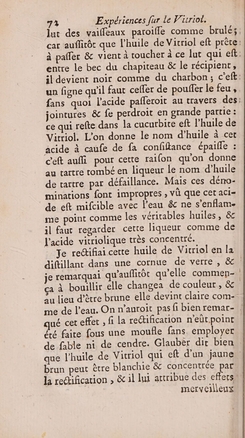 entte le bec du chapiteau & le récipient, jointures & fe perdroit en grande partie : ce qui refte dans la cucurbite eft l’huile de Vitriol. L'on donne le nom d'huile à cet acide à caufe de fa confiflance épaifle : c'eft auffi pour cette raifon qu'on donne au tartre tombé en liqueur le nom d'huile de tartre par défaillance. Mais ces deno- minations font imptopres , vü que cet aci- de eft mifcible avec l'eau & ne s'enflam- me point comme les véritables huiles, & il faut regarder cette liqueur comme de l'acide vitriolique trés concentré. Je re&ifiai cette huile de Vitriol en la je remarquai qu'auffitót qu'elle commen- ça à bouillir elle changea de couleur, & au lieu d'étre brune elle devint claire com- qué cet effet , fi la rectification n'eüt point été faite fous une moufle fans employer de fable ni de cendre. Glauber dit bien q A - / brun peut être blanchie & concentrée par la rectification , & il lui attribue des effets | merveilleux