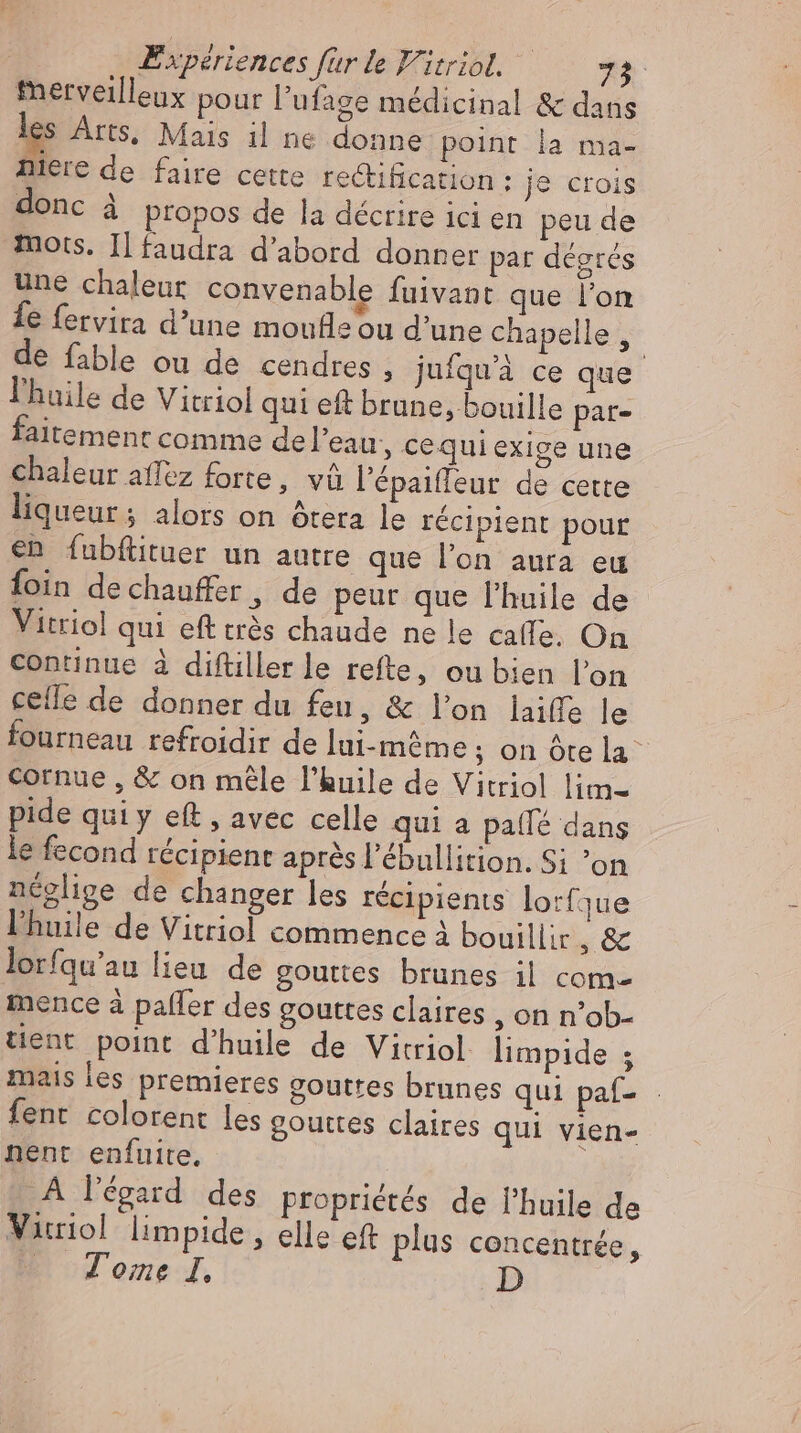 fnerveilleux pour l'ufage médicinal & dans les Arts, Mais il ne donne point la ma- niere de faire cette rectification : je ctois donc à propos de la décrire ici en peu de mots. IL faudra d'abord donner par degres une chaleur convenable fuivant que l'on fe fervira d’une moufleou d'une chapelle, de fable ou de cendres , jufquà ce que l'huile de Vitriol qui eft brune, bouille par- faitement comme de l’eau, cequi exige une chaleur affez forte, vû l'épaiffeur de cette liqueur; alors on ôtera le récipient pour en fubftituer un autre que l’on aura eu foin dechauffer , de peur que l'huile de Vitriol qui eft trés chaude ne le caffe. On continue à diftiller le refte, ou bien l'on celle de donner du feu, & lon laiffe le fourneau refroidir de lui-même; on óte la cornue , & on mêle l'huile de Vitriol lim- pide quiy eft , avec celle qui a pa(fé dans le fecond récipient aprés l'ébullition. Si on néglige de changer les récipients lorfyue l'huile de Vitriol commence à bouillir, & lorfqu'au lieu de gouttes brunes il com mence à paffer des gouttes claires , on n’ob- tient point d'huile de Vitriol limpide ; mais les premieres gouttes brunes qui paf- fent colorent les gouttes claires qui vien- nent enfuite, A l'égard. des propriétés de l'huile de Vicriol limpide , elle eft plus concentrée, — Tome I,