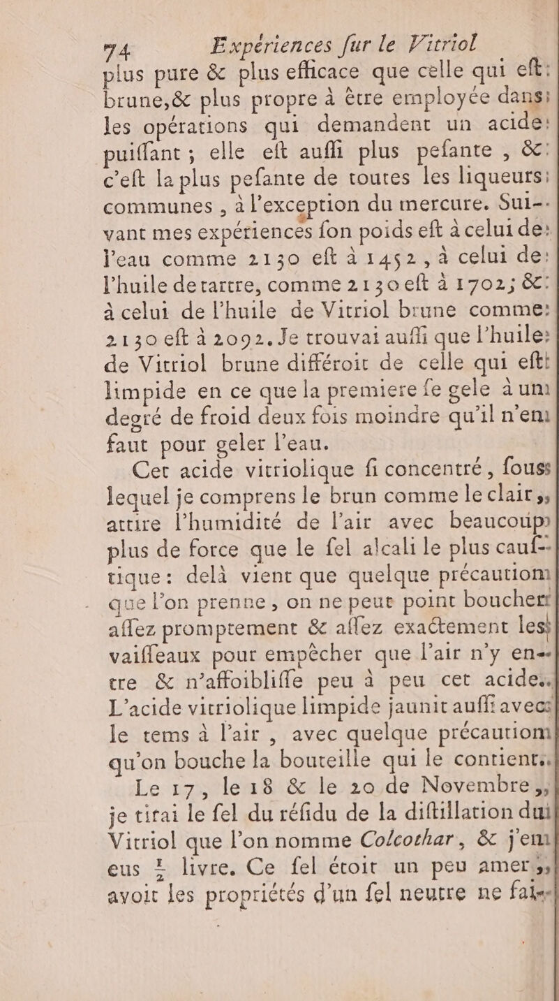 plus pure & plus efficace que celle qui eft: brune,& plus propre à être employée dans; les opérations qui demandent un acide: puiffant; elle eft auffi plus pefante , &: c'eft la plus pefante de toutes les liqueurs: communes , à l'exception du mercure. Sul-- vant mes expériences fon poids eft à celui de: l'eau comme 2130 eft à 1452, à celui de: l'huile detartre, comme 2130 eft à 1702; &: à celui de l'huile de Vitriol brune comme: 2130 eft à 2092. Je trouvai auffi que l'huile: de Vitriol brune differoit de celle qui efti limpide en ce que la premiere fe cele àum degré de froid deux fois moindre qu'il n'em faut pour geler l'eau. Cet acide vitriolique fi concentré, fous lequel je comprens le brun comme le clair 5; attire l'humidité de l'air avec beaucoup» plus de force que le fel alcali le plus cauf-- tique: delà vient que quelque précautiom que l'on prenne , on ne peut point bouchert affez promptement & aflez exactement les; vaiffeaux pour empêcher que l'air n'y en tre & n’affoiblifle peu à peu cet acide.. L’acide vitriolique limpide jaunit auffi avec: le tems à l'air , avec quelque precautiom qu'on bouche la bouteille qui le contient Le 17, le18 & le 20 de Novembre „, je tirai le fel du réfidu de la diftillation dui Vitriol que l'on nomme Co/corhar, & jem eus = livre. Ce fel étoit un peu amer, z ayoit les propriétés d'un fel neutre ne fal«-