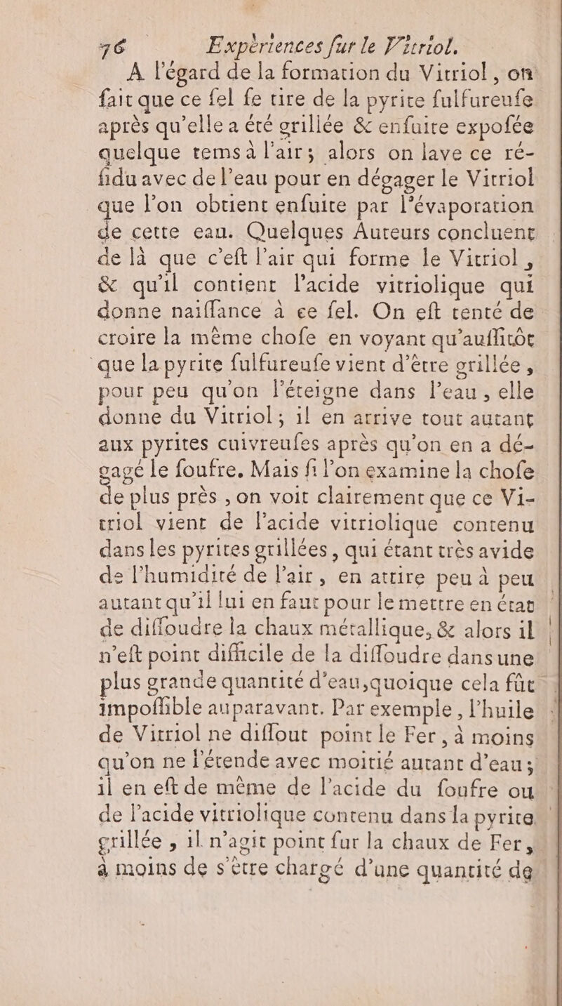fait que ce fel fe rire de la pyrite fulfureufe après qu'elle a été grillée &amp; enfuite expofée quelque temsà l'air; alors on lave ce ré- fidu avec de l’eau pour en dégager le Vitriol que l'on obtient enfuite par l’évaporation de cette ean. Quelques Auteurs concluent delà que c'eft l'air qui forme le Vitriol , &amp; quil contient l'acide vitriolique qui donne naiffance à ee fel. On eft tenté de croire la méme chofe en voyant qu'auffitót que la pyrite fulfureufe vient d’être erillée , pour peu qu'on l'éteigne dans l'eau , elle donne du Vitriol ; il en arrive tout autant aux pyrites cuivreufes aprés qu'on en a dé- gagé le foufre. Mais fi l'on examine la chofe de plus prés ‚on voit clairement que ce Vi- triol vient de l'acide vitriolique contenu dans les pyrites grillées , qui étant trés avide de l'humidité de l'air, en attire peu à peu autant qu'il lui en faut pour le mettre en état de diffoudre la chaux métallique, &amp; alors il n'eft point difficile de la diffoudre dans une 1mpoffible auparavant. Par exemple, l'huile de Vitriol ne diffout point le Fer, à moins il en eft de même de l'acide du foufre ou | | à moins de s ètre chargé d'une quantité dg L