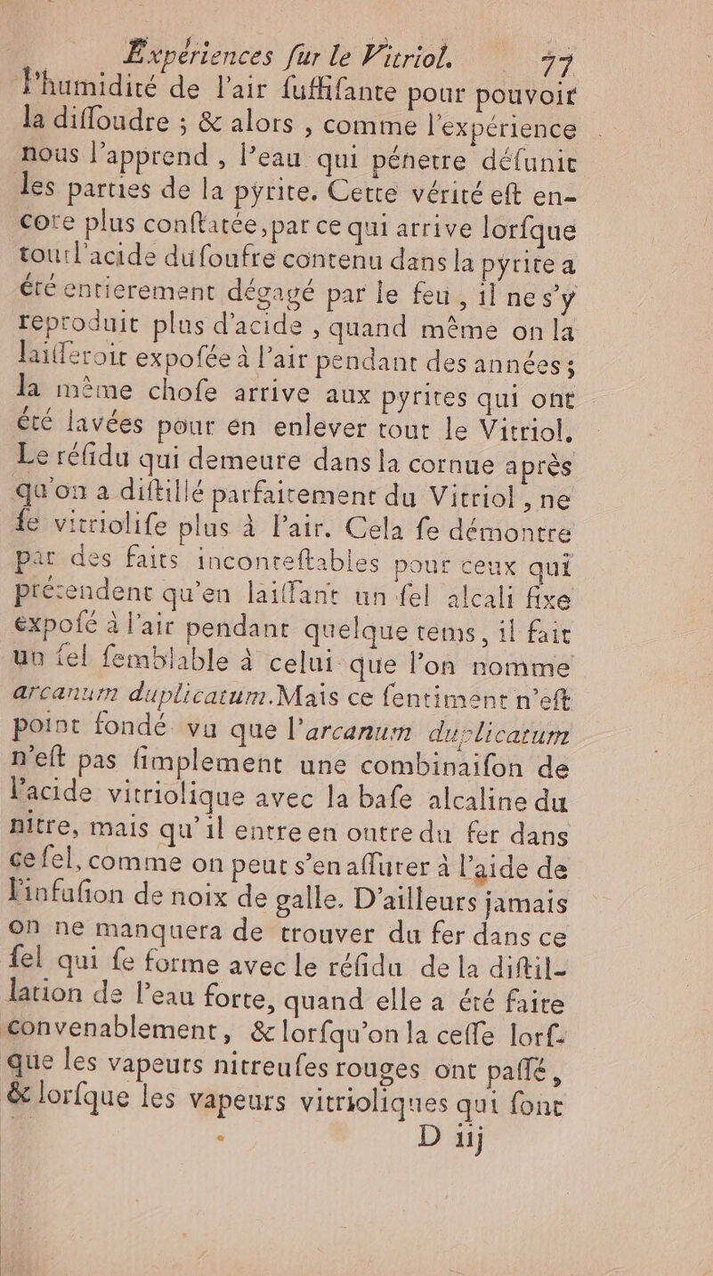 la diffoadre ; &amp; alors , comme l'expérience nous l'apprend , l’eau qui pénetre défunic core plus conftatée,par ce qui arrive lorfque toutl’acıde düfoufre contenu dans la pytite a été entierement dégagé par le feu, 1l ne sy reproduit plus d'acide , quand même on la laiferoir expofée à l'air pendant des années ; été lavées pour en enlever tout le Vitriol, e réfidu qui demeure dans la cornue aprés fe vitriolife plus à Pair. Cela fe démontre pat des faits. inconreftables pour ceux qui presendent qu'en laiffant un fel alcali fixe expofé à l'air pendant quelque tems , il fait un tel femblable à celui. que l'on nomme arcanum duplicatum.Mais ce fentiment n'eft point fondé. vu que l’arcanum duplicarum n'eft pas fimplement une combinaifon de l'acide vitriolique avec la bafe alcaline du nitre, mais qu'il entre en ontredu fer dans ce fel, comme on peut s'enaffürer à l’aide de l'infafion de noix de galle. D'ailleurs jamais on ne manquera de trouver da fer dans ce fel qui fe forme avec le réfidu de la diftil- lation de l'eau forte, quand elle a été faite . D 1j