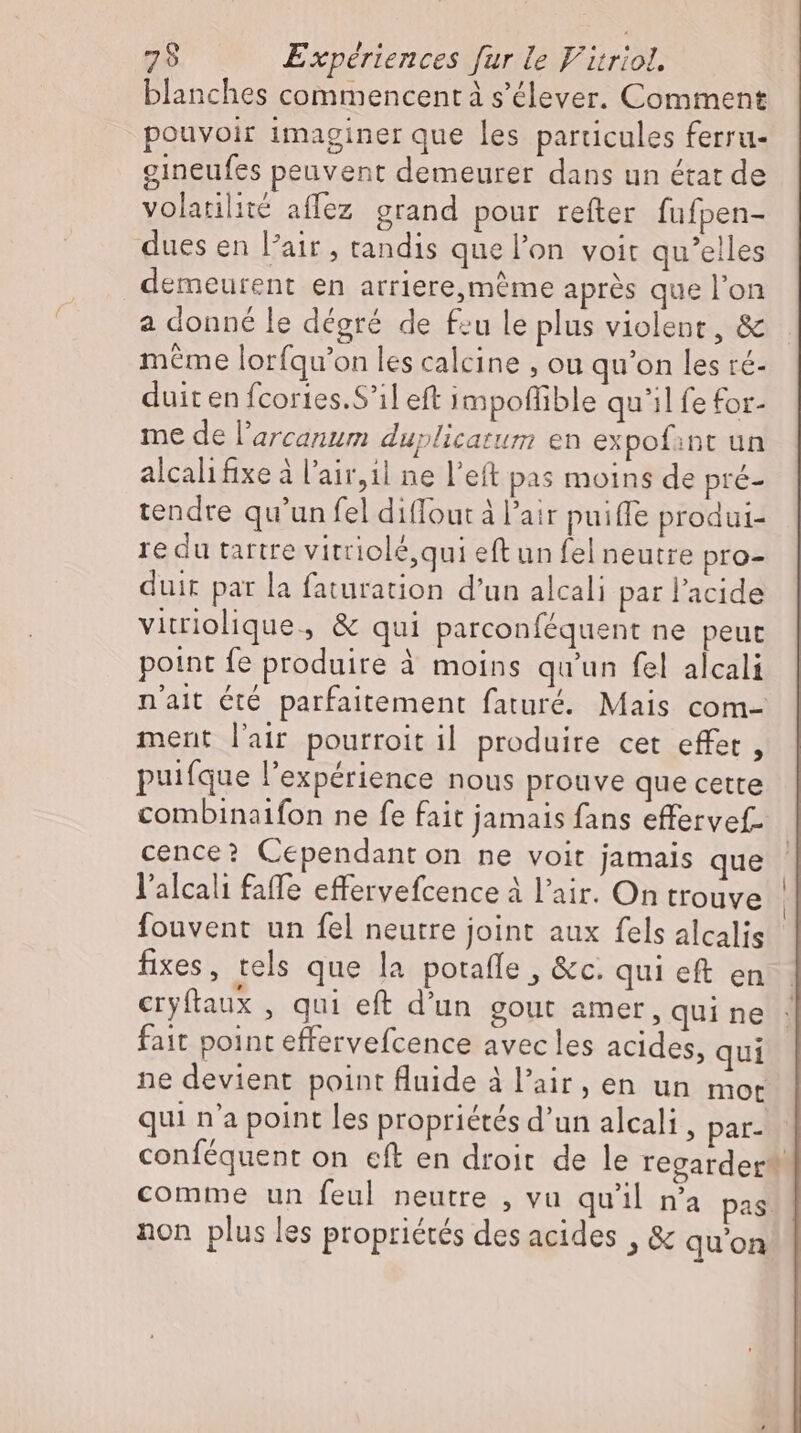 blanches commencent à s’elever. Comment pouvoir imaginer que les particules ferru- gineufes peuvent demeurer dans un état de volatilité aflez grand pour reíter fufpen- dues en l'air , tandis que l’on voit qu'elles demeurent en arriere,même aprés que l'on a donné le dégré de feu le plus violent, &amp; même lorfqu'on les calcine , ou qu'on les ré- duit en fcories.S’il eft impoflible qu'il fe for- me de l'arcanum duplicatum en expofant un alcali fixe à l'air,il ne l'eft pas moins de pré- tendre qu'un fel diffout à l'air puifle produi- re du tartre vitriolé, qui eft un fel neutre pro- duir par la faturation d’un alcali par l'acide vitriolique, &amp; qui parconféquent ne peut point fe produire à moins qu'un fel alcali n'ait été parfaitement faturé. Mais com- ment l'air pourroit il produire cet effet , puifque l'expérience nous prouve que cette combinaifon ne fe fait jamais fans effervef. cence? Cependant on ne voit jamais que Yalcalı faffe effervefcence à l'air. On trouve fouvent un fel neutre joint aux fels alcalis fixes, tels que la potaffe , &amp;c. qui eft en eryftaux , qui eft d'un gout amer, qui ne fait point effervefcence avec les acides, qui ne devient point fluide à l'air, en un mot qui n'a point les propriétés d'un alcali , par- conféquent on cft en droit de le regarder” comme un feul neutre , vu qu'il n’a pas non plus les propriétés des acides , &amp; qu'on 4