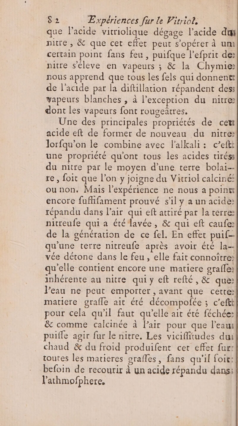 que l'acide vitriolique dégage l'acide dui nitte , & que cet effet peut s'opérer à um certain point fans feu , puifque l'efprit de: niue s'éleve en vapeurs ; & la Chymie: nous apprend que tous les fels qui donnentt de l'acide par la diftillation répandent des vapeurs blanches , à l'exception du nitre dont les vapeurs font rougeätres. Une des principales propriétés de cett acide eft de former de nouveau du nitre: lorfqu’on le combine avec l'alkali : c'eftt une propriété qu'ont tous les acides tirés: du nitre par le moyen d'une terre bolai-- re, foit que l'on y joigne du Vitriol calciné: ou non. Mais l'expérience ne nous a point: encore fuffifament prouvé s'il y a un acide: répandu dans l'air qui eft attiré par la terre nitreufe qui a été lavée, & qui eft caufe: de la génération de ce fel. En effet puif- qu'une terre nitreufe aprés avoir été la-- vée détone dans le feu , elle fait connoitre: qu'elle contient encore une matiere grafle: inhérente au nitre qui y eft refté , & que: l'eau ne peut emporter, avant que cette: matiere grafle ait été decompofee ; c'eftt pour cela qu'il faut qu'elle ait été féchée: & comme calcinée à l'air pour que l'eaui puiffe agir fur le nitre. Les viciffitudes dui chaud & du froid produifent cet effet fur: toutes les matieres graffes, fans qu'il foit: befoin de recourir à un acide répandu dans: l'ahmofphete,
