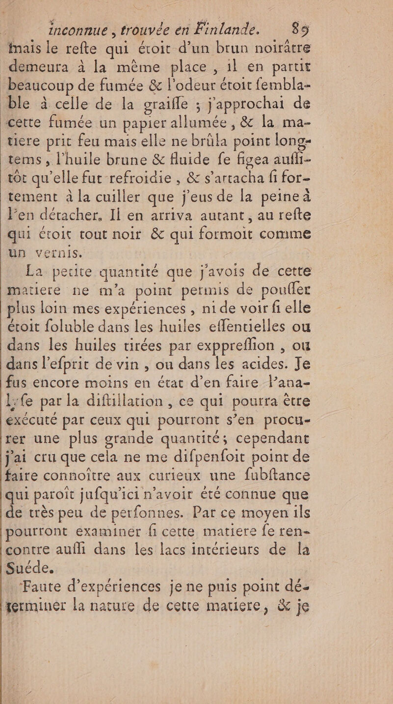 mais le refte qui étroit d'un brun noirátre demeura à la méme place , ıl en parut beaucoup de fumée & l'odeur étoit fembla- ble à celle de la graiffe ; j'approchai de cette fumée un papier allumée , & la ma- tiere prit feu mais elle ne brüla point long- tems , l'huile brune & fluide fe figea auflı- tot qu'elle fut refroidie , & s'artacha fi for- tement à la cuiller que j'eus de la peine à l'en détacher. Il en arriva autant, au refte qui étoit tout noir & qui formoit comme un vernis. La petite quantité que j'avois de cette matiere ne m'a point permis de pouder plus loin mes expériences ,nide voir fi elle étoit foluble dans les huiles eflentielles ou dans les huiles tirées par exppreflion , ou dans l'efprit de vin , ou dans les acides. Je fus encore moins en état d'en faire l'ana- life parla difüillation , ce qui pourra être exécuté par ceux qui pourront s'en procu- rer une plus grande quantité; cependant jai cru que cela ne me difpenfoit point de faire connoître aux curieux une fubftance qui paroit jufqu'ici n'avoir été connue que de très peu de perfonnes. Par ce moyen ils pourront examiner fi cette matiere fe ren- contre auflı dans les lacs intérieurs de la Suede. ‘Faute d'expériences jene puis point dé- terminer la nature de cette mauere, & je