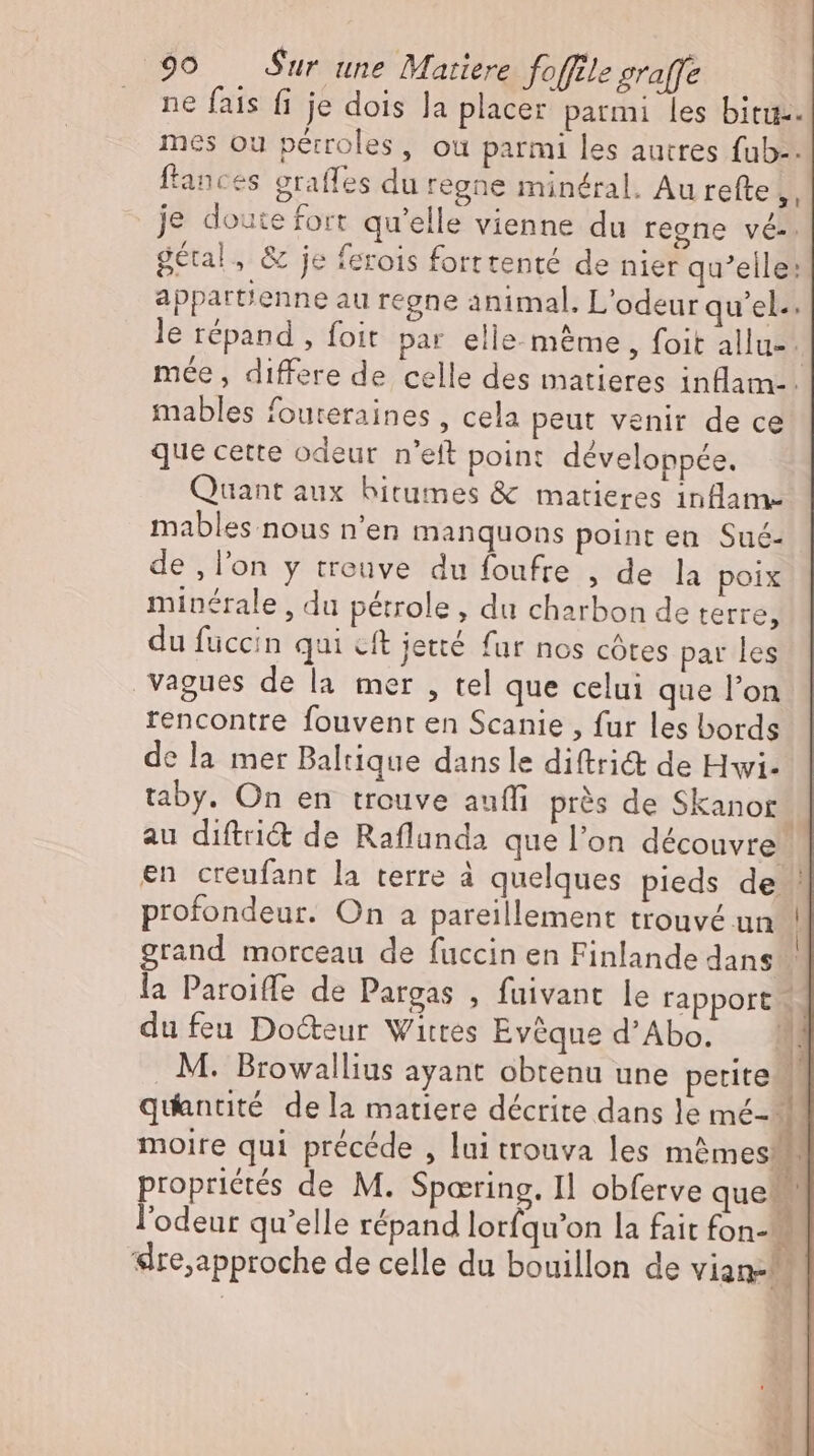 ne fais fi je dois la placer parmi les bitu-. mes ou pérroles, ou parmi les autres fub-. ftances eraffes du regne minéral. Au refte ,, je doutefort qu'elle vienne du regne vé-. gétal, &amp; je ferois forttenté de nier qu'elle: appartienne au regne animal. L'odeur qu'el.. le répand , foit par elle-même, foit allu- ; mée , differe de celle des matieres inflam-- mables fouteraines , cela peut venir de ce que cette odeur n'eft point développée. Quant aux bitumes &amp; matieres inflam- mables nous n'en manquons point en Sué- de , l'on y trouve du foufre , de la poix minérale , du pétrole, du charbon de terre, du füccin qui cft jetté fur nos côtes par les vagues de la mer , tel que celui que l'on rencontre fouvent en Scanie , fur les bords de la mer Baltique dans le diftrit de Hwi- taby. On en trouve aufli près de Skanor. au diftri&amp; de Raflunda que l'on découvre en creufant la terre à quelques pieds de ' profondeur. On a pareillement trouvé un | grand morceau de fuccin en Finlande dans la Paroiffe de Pargas , fuivant le rapport - du feu Docteur Wittes Evéque d’Abo. . M. Browallius ayant obtenu une perite quantité dela matiere décrite dans le mé- moire qui précéde , lui trouva les m&amp;mes propriétés de M. Sparring. Il obferve que. l'odeur qu'elle répand lorfqu’on la fait fon-- sIre,approche de celle du bouillon de viane. n —— x EN ^ ASA tiae » “ Ba did # I ' k