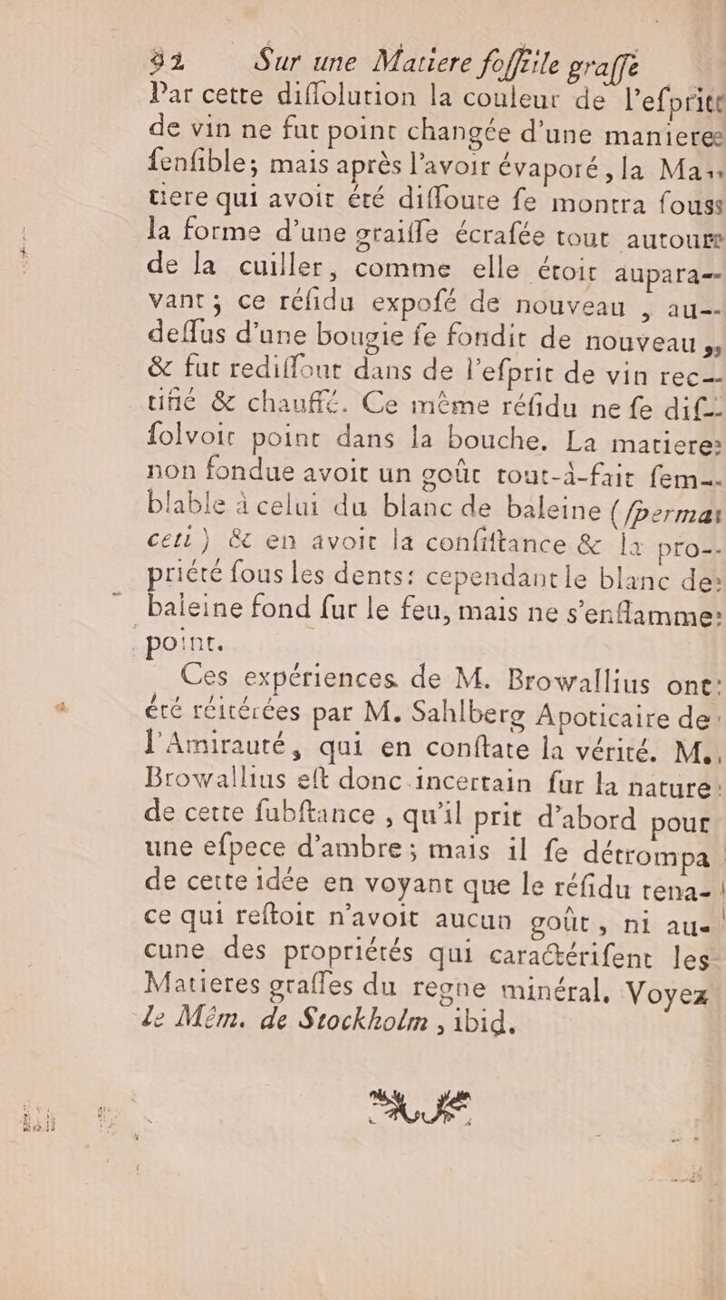 Par cette diflolution la couleur de l'efpritt de vin ne fut point changée d'une manieres fenfible; mais après l'avoir évaporé,la Mas tiere qui avoit été difloute fe montra fouss la forme d'une graiffe écrafée tout autour de la cuiller, comme elle étoir aupara-- vant; ce réfidu expofé de nouveau , au-- deflus d'une bougie fe fondit de nouveau » &amp; fut rediflout dans de l'efprit de vin rec une &amp; chauffé. Ce méme réfidu ne fe dil. folvoic point dans la bouche. La matiere: non fondue avoit un goüt tout-d-fait fem. blable à celui du blanc de baleine (/permai ceti) &amp; en avoit la confiftance &amp; a pro-- priété fous les dents: cependantle blanc de: baleine fond fur le feu, mais ne s'enflamme: Ces expériences de M. Browallius ont: été réitérées par M. Sahlberg Apoticaire de: l'Amirauté, qui en conftate la vérité. M. Browallius eft donc 1ncertain fur la nature: de cette fubftance , qu'il prit d'abord pour une efpece d'ambre ; mais il fe détrompa | de cette idée en voyant que le réfidu rena- | ce qui reftoit n'avoit aucun goüt, nl aue. cune des propriétés qui cara&amp;érifent les Matieres grafles du regne minéral, Voyez e Mém. de Stockholm , ibid.
