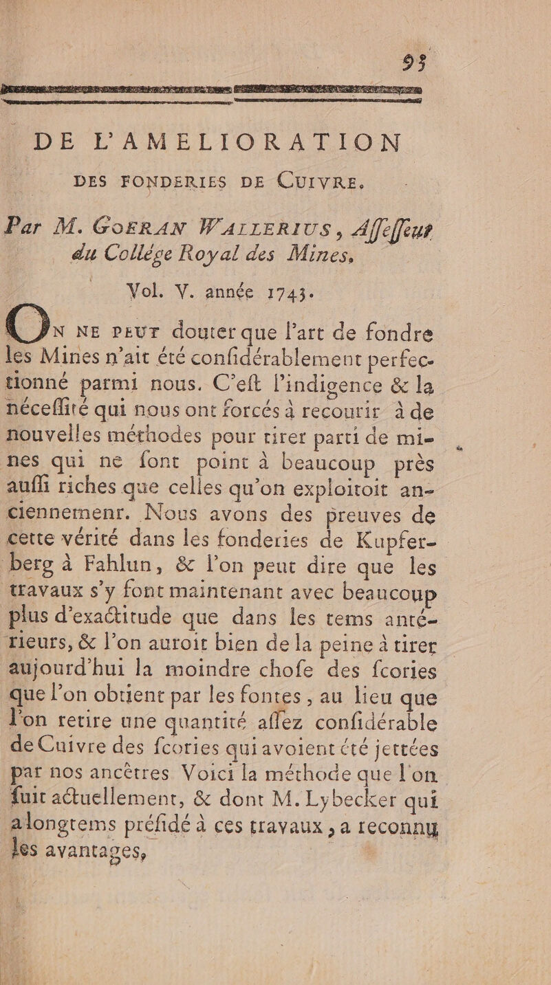 du College Royal des Mines, Vol. V. année 1743. AN NE peur douter que l'art de fondre les Mines n'ait été confidérablement perfec- tionné parmi nous. C'eft l'indigence &amp; la néceflité qui nous ont forcés à recourir à de nouvelles méthodes pour tirer parti de mis nes qui ne font point à beaucoup près auffi riches que celles qu'on exploitoit an- ciennemenr. Nous avons des preuves de cette vérité dans les fonderies de Kupfer- berg à Fahlun, &amp; l'on peut dire que les travaux s'y font maintenant avec beaucoup plus d'exa&amp;itude que dans les tems anté- rieurs, &amp; l'on auroir bien de la peine à tirer aujourd'hui la moindre chofe des fcories que l'on obtient par les fontes , au lieu que l'on retire une quantité affez confidérable de Cuivre des fcories qui avoient cté jettées par nos ancêtres Voici la méthode que l'on fuit a&amp;uellement, &amp; dont M. Lybecker qui alongtems préfidé à ces travaux , a reconny des avantages, |