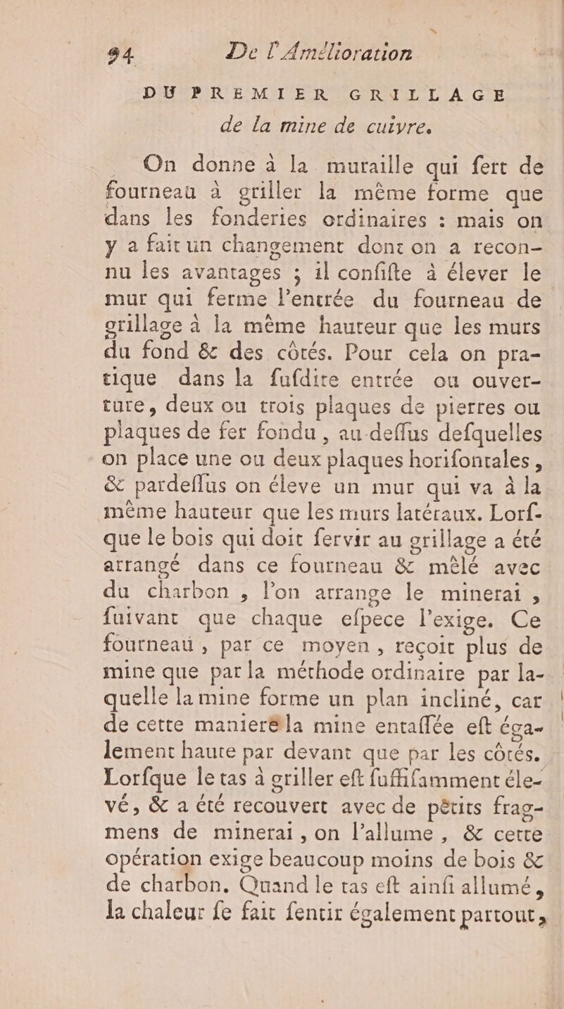 DUPREMIER GRILLAGE de la mine de cuivre. On donne à la muraille qui fert de fourneau à griller la même forme que dans les fonderies ordinaires : mais on y a fair un changement dont on a recon- nu les avantages ; il confifte à élever le mur qui ferme l’encrée du fourneau de grillage à la même hauteur que les murs du fond &amp; des côtés. Pour cela on pra- tique dans la fufdire entrée ou ouver- ture, deux ou trois plaques de pierres ou plaques de fer fondu , au deffus defquelles on place une ou deux plaques horifonrales , &amp; pardeffus on éleve un mur qui va à la meme hauteur que les murs latéraux. Lorf- que le bois qui doit fervir au grillage a été atrangé dans ce fourneau &amp; mélé avec du charbon , l'on arrange le minerai , fuivant que chaque efpece l'exige. Ce fournead , par ce moyen , recoit plus de mine que parla méthode ordinaire par la- quelle la mine forme un plan incliné, car de cette manier&amp;la mine entaflée eft éga- lement haute par devant que par les côtés. Lorfque le tas à griller eft fuffifamment éle- vé, &amp; a été recouvert avec de péuts frag- mens de minerai, on l’allume , &amp; cette opération exige beaucoup moins de bois &amp; de charbon. Quand le tas eft ainfi allumé,