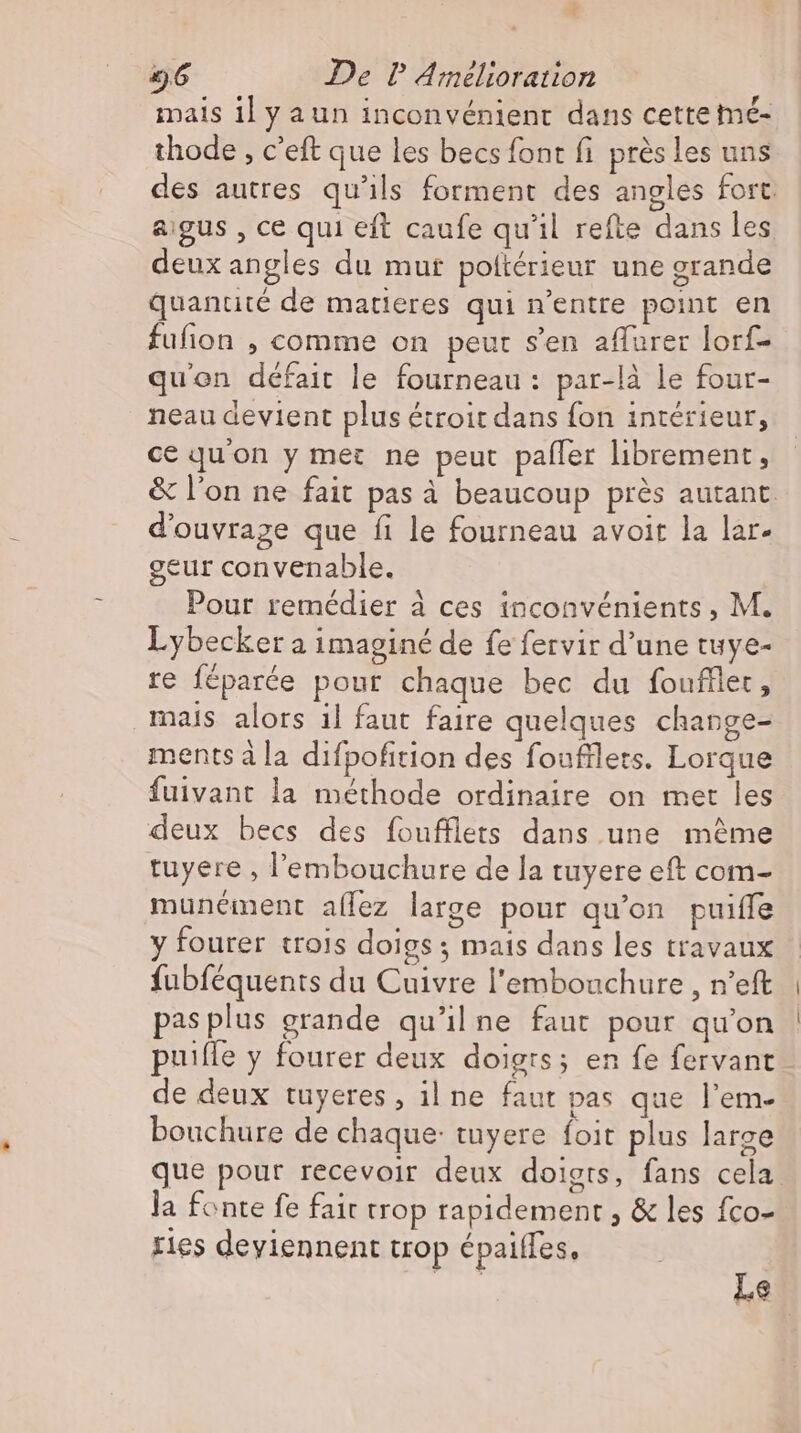 mais il y aun inconvénient dans cette mé- thode , c'eft que les becs font fi près les uns des autres qu'ils forment des angles fort. aigus , ce qui eft caufe qu'il refte dans les deux angles du mur poltérieur une grande quantité de matieres qui n'entre point en fufion , comme on peur s'en aflurer lorf- quon défait le fourneau: par-là le four- neau devient plus étroit dans fon intérieur, ce qu'on y met ne peut pafler librement, &amp; l'on ne fait pas à beaucoup prés autant d'ouvrage que fi le fourneau avoit la lar- geur convenable. Pour remédier à ces inconvénients , M. Lybecker a imaginé de fe fervir d'une tuye- re féparée pour chaque bec du foufller, mais alors il faut faire quelques change- ments à la difpofition des foufflets. Lorque fuivant la méthode ordinaire on met les deux becs des foufflets dans une même tuyere , l'embouchure de la tuyere eft com- munément allez large pour qu'on puiffe y fourer trois doigs ; mais dans les travaux fubféquents du Cuivre l'embouchure, n’eft pas plus grande qu'il ne faut pour qu'on puifle y fourer deux doigts; en fe fervant de deux tuyeres , il ne faut pas que l'em- bouchure de chaque: tuyere foit plus large que pour recevoir deux doigts, fans cela. la fonte fe fait trop rapidement , &amp; les fco- ries deviennent trop épaiffes, i] La