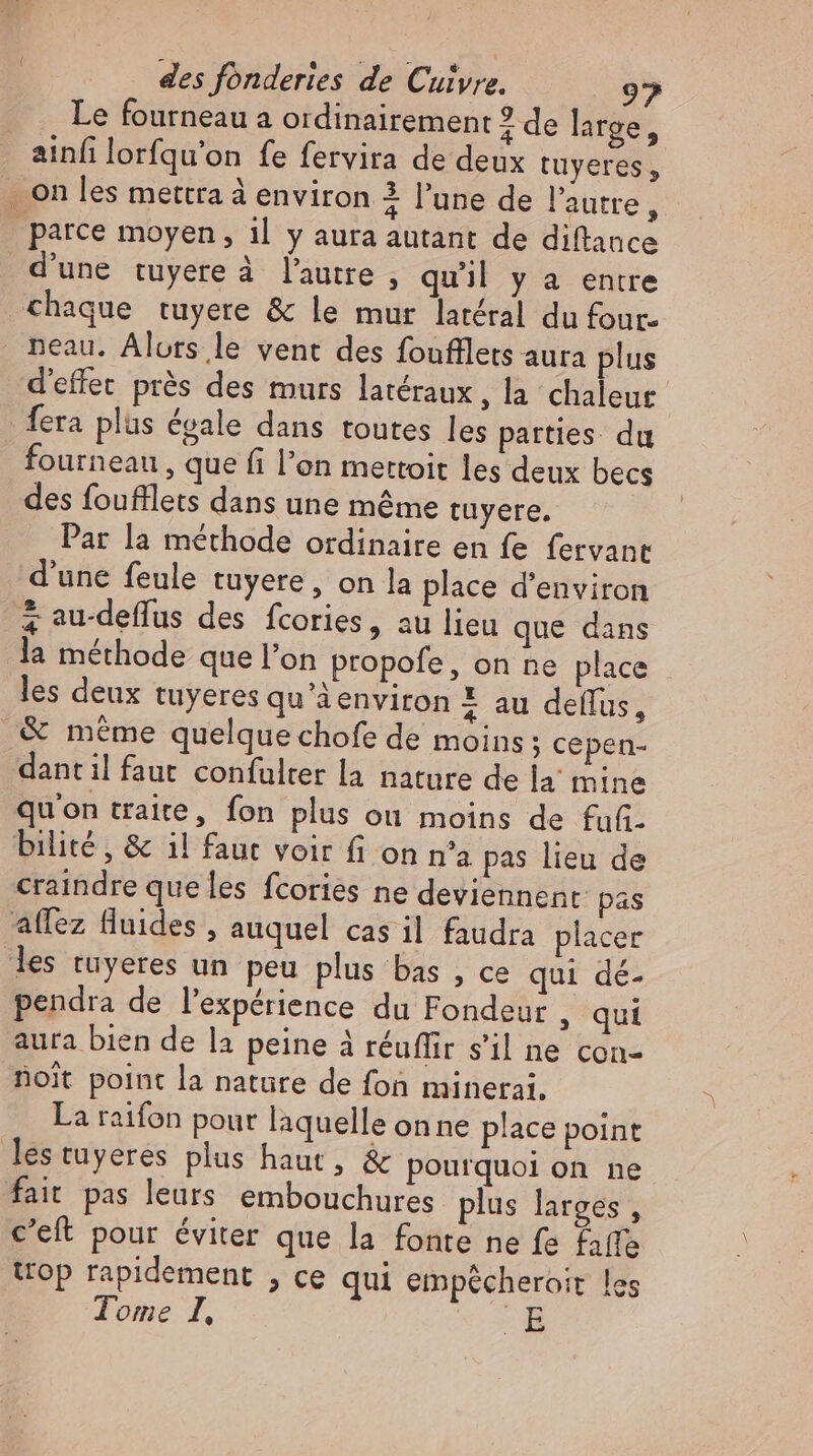 Le fourneau a ordinairement 2 de large, ainfilorfqu'on fe fervira de deux tuyeres, . on les mettra à environ 4 l'une de l'autre, parce moyen, il y aura autant de diftance d'une tuyere à l'autre , quil y a entre chaque tuyere &amp; le mur latéral du four- neau. Alors le vent des foufflets auta plus d'effet prés des murs latéraux, la chaleur {era plus évale dans toutes les parties du fourneau , que fi l’on mettoit les deux becs des foufflets dans une méme tuyere. Par la méthode ordinaire en fe fervant d'une feule tuyere , on la place d'environ à au-deffus des fcories, au lieu que dans la méthode que l'on propofe, on ne place - les deux tuyeres qu'àenviron X au deflus, _&amp; méme quelque chofe de moins; cepen- dant il faut confulter la nature de la mine qu'on traite, fon plus ou moins de fufi- bilité , &amp; il faut voir fi on n'a pas lieu de craindre que les fcories ne deviennent pas affez fluides , auquel cas il faudra placer les tuyeres un peu plus bas , ce qui dé- pendra de l'expérience du Fondeur , qui aura bien de la peine à réuffir s'il ne con- noit point la nature de fon minerai. La raifon pour laquelle on ne place point les tuyeres plus haut, &amp; pourquoi on ne fait pas leurs embouchures plus larges , c’eft pour éviter que la fonte ne fe affe top rapidement , ce qui empécheroit les Tome I, B.