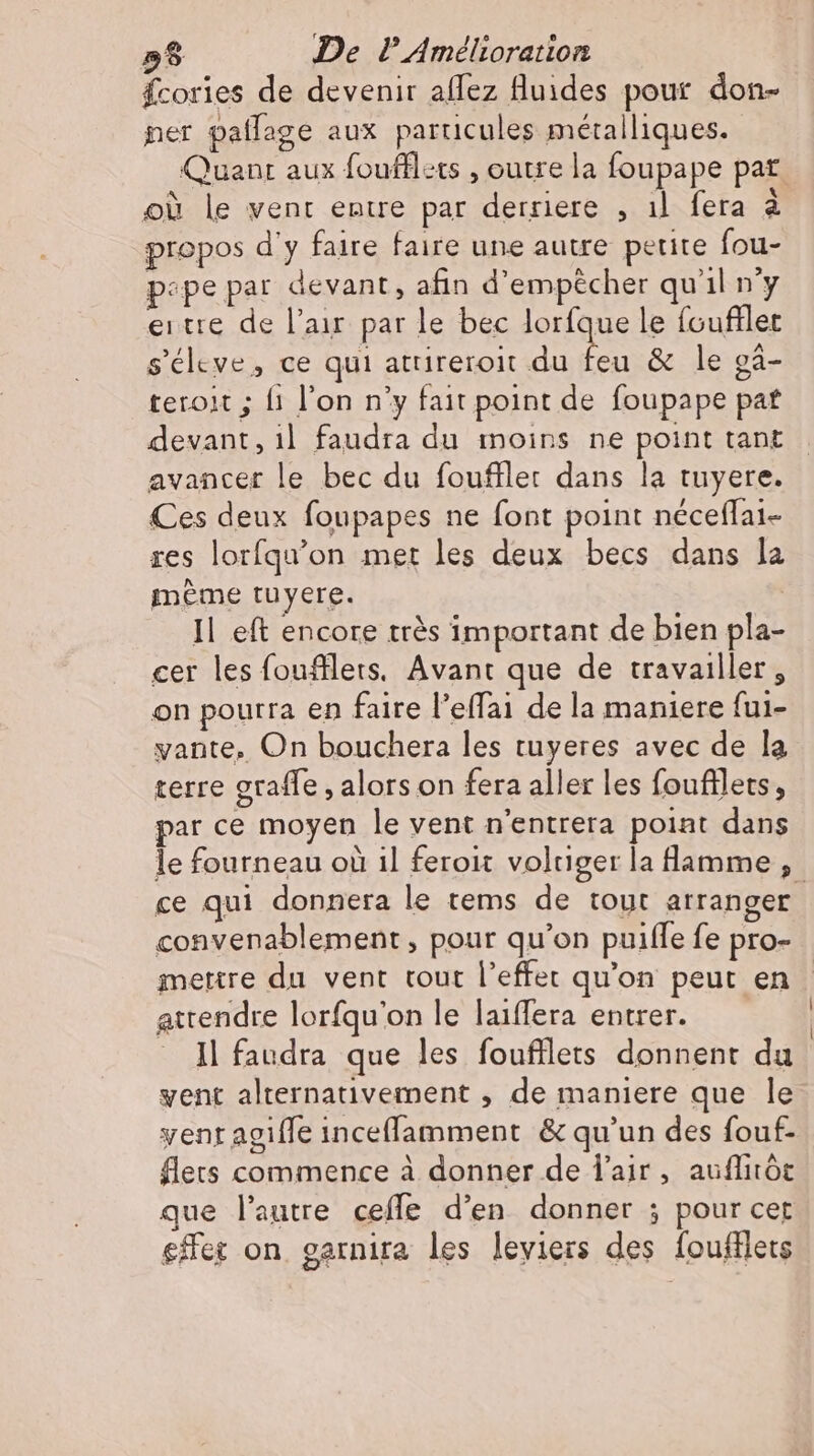 58 De PAméltoration fcories de devenir aflez fluides pour don- ner paflage aux particules métalliques. Quant aux foufllets , outre la foupape pat où le vent entre par derriere , ıl fera à propos d'y faire faire une autre petite fou- pepe par devant, afin d'empêcher qu'il n'y eıtre de l'air par le bec lorfque le foufllet s’eleve, ce qui atrireroit du i &amp; le gà- teroit ; {1 l'on n'y fait point de foupape pat devant, il faudra du moins ne point tant avancer le bec du foufller dans la tuyere. Ces deux foupapes ne font point neceflai- res lorfqu’on met les deux becs dans la meme tuyere. | Il eft encore très important de bien pla- cer les foufllets, Avant que de travailler, on pourra en faire l’effai de la maniere fui- vante, On bouchera les tuyeres avec de la terre graffe , alors on fera aller les foufllets, par ce moyen le vent n'entrera point dans le fourneau où il feroit voltiger la flamme , ce qui donnera le tems de tout arranger convenablement, pour qu'on puifle fe pro- mettre du vent tout l'effet qu'on peut en attendre lorfqu'on le laiffera entrer. Il faudra que les foufflets donnent du went alternativement , de maniere que le vent agiffe incefflamment &amp; qu'un des fouf- flets commence à donner de l'air, auflitör que l'autre ceffe d'en donner ; pour cer set on. garnira les leviers des foufflets