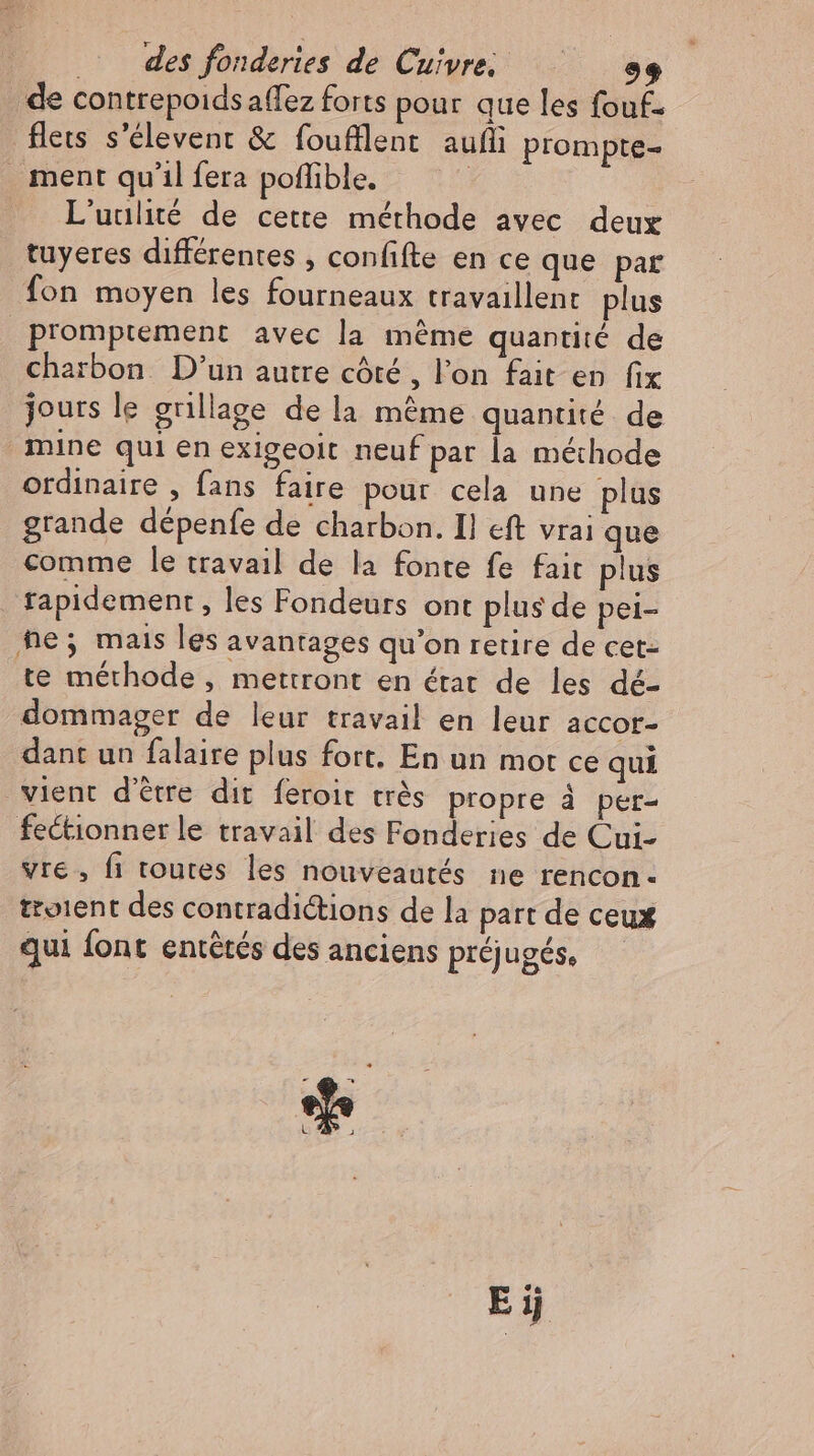 de contrepoids allez forts pour que les fouf. flets s'élevent &amp; foufllent auf prompte- L'uulité de cette méthode avec deux tuyeres différentes , confifte en ce que par fon moyen les fourneaux travaillent. plus promptement avec la méme quantité de charbon. D'un autre côté , l'on fait en fix jours le grillage de la méme quantité de mine qui en exigeolt neuf par la méthode ordinaire , fans faire pour cela une plus grande dépenfe de charbon. Il eft vrai que comme le travail de la fonte fe fait plus rapidement, les Fondeurs ont plus de pei- te méthode , mettront en état de les dé- dommager de leur travail en leur accor- dant un falaire plus fort. En un mor ce qui vre, fi toutes les nouveautés ne rencon- troient des contradictions de la part de ceux qui font entêtés des anciens préjugés,