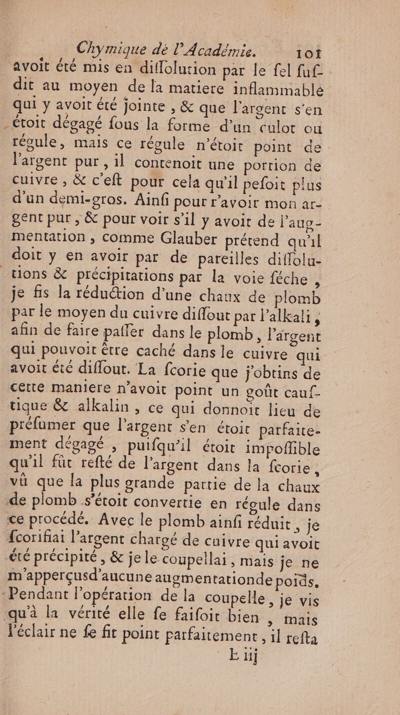 avoit été mis en diflolution par le fel fuf- dit au moyen de la matiere inflammable qui y avoit été jointe , &amp; que l'argent s'en . toit dégagé fous la forme d'un culot ou regule, mais ce régule n'étoir point de l'argent pur, il contenoit une portion de cuivre , &amp; c'eft pour cela qu'il pefoit plus d'un demi-gros. Ainfi pour r'avoir mon ar- gent pur , &amp; pour voir s'il y avoit de l'aug- mentation , comme Glauber prétend quil doit y en avoir par de pareilles diffolu- tions &amp; précipitations par la voie féche , je &amp;s la rédu&amp;ion d'une chaux de plomb par le moyen du cuivre diffout par l'alkali ; afin de faire paller dans le plomb, l'argent qui pouvoit être caché dans le cuivre qui avoit été diflout. La fcorie que j'obtins de cette maniere n'avoit point un goût cauf- tique &amp; alkalin , ce qui donnoit lieu de préfumer que l'argent s’en étoit parfaite- ment dégagé , puifquil étoit impoffible qu'il füt refté de l'argent dans la fcorie , vi que la plus grande partie de la chaux de plomb s’étoit convertie en réeule dans ce procédé. Avec le plomb ainf réduit , je fcorihai l'argent chargé de cuivre qui avoit été précipité , &amp; je le coupellai, mais je ne m’appergusd’aucune augmentationde poids, ‚Pendant l'opération de la coupelle, je vis qu'à la vérité elle fe faifoit bien , mais l'éclair ne fe fit point parfaitement, il refta ki