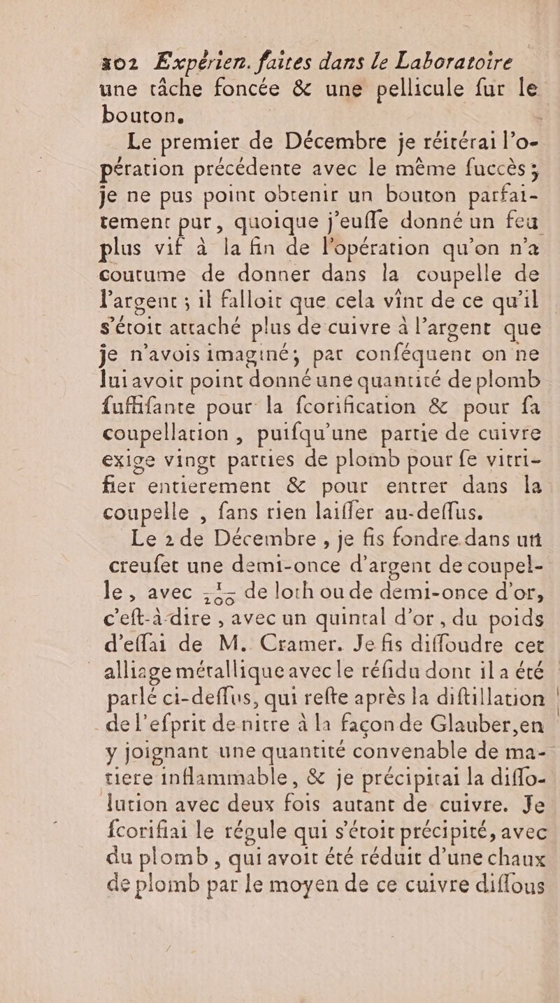 une tâche foncée &amp; une pellicule fur le bouton. | pération précédente avec le méme fuccès; je ne pus point obtenir un bouton parfai- plus vif à la fin de l'opération qu'on n'a coutume de donner dans la coupelle de l'argent ; il falloit que cela vint de ce qu'il je n'avois imaginé; pat conféquent on ne luiavoit point donné une quantité de plomb fufüfante pour la fcorification &amp; pour fa coupellation , puifqu'une partie de cuivre exige vingt parties de plomb pour fe vitri- fier entierement &amp; pour entrer dans la coupelle , fans rien laiffer au-deffus. Le 2 de Décembre, je fis fondre dans un creufet une demi-once d'argent de coupel- le, avec „iz de lorh ou de demi-once d'or, c’eft-ädire , avec un quintal d'or, du poids | alliage métallique avec le réfidu dont il a été parlé ci-deffus, qui refte après la diftillation de l'efprit de nitre à la façon de Glauber,en y joignant une quantité convenable de ma- tiere inflammable, &amp; je précipitai la diffo- lution avec deux fois autant de cuivre. Je fcorifiai le répule qui s'étoit précipité, avec du plomb , qui avoit été réduit d'une chaux de plomb pat le moyen de ce cuivre diffous