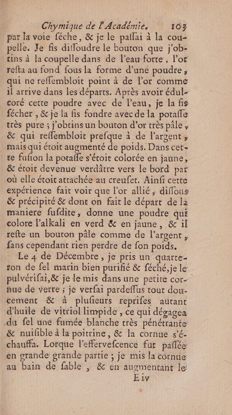 par la voie féche, & je le patfai à la cou- pelle. Je fis dilloudre le bouton que j'ob- tins à la coupelle dans de l'eau forte , l'or refta au fond fousla forme d'une poudre j qui ne reffembloit point à de l'or comme ‚il arrive dans les départs. Après avoir édul- coré cette poudre avec de l'eau, je la fis fécher , & je la fis fondre avec de la porafle très pure ; j’obtinsun bouton d'or très pâle , & qui reflembloit prefque à de l'argent , mais qui étoit augmenté de poids. Dans cet- te fufion la potaffe s'étoit colorée en jaune, & étoit devenue verdätre vers le bord par où elle étoit attachée au creufer. Ainfi cette experience fait voir que l’or allié, diffous & précipité & dont on fait le départ de la maniere fufdite, donne une poudre qui colore l'alkali en verd & en jaune, & il refte un bouton pâle comme de l'argent , fans cependant rien perdre de fon poids. Le 4 de Décembre , je pris un quarte- ton de fel marin bien purifié & féché, je le pulverifai,& je le mis dans une petite cor- nue de verre ; je verfa pardeffus tout dou- cement & à plufieurs reprifes autant d'huile de vitriol limpide , ce qui dézagea du fel une fumée blanche trés pénétrante & nuifibleà la poitrine, & la cornue s'é- chauffa. Lorque l'effervefcence fur paffée en grande grande partie ; je mis la cornue au bain de fable | & en augmentant le Eiv